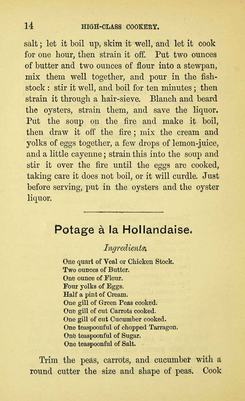 salt; let it boil up, skim it well, and let it cook for one hour, then strain it off. Put two ounces of butter and two ounces of flour into a stewpan, mix them well together, and pour in the fish- stock : stir it well, and boil for ten minutes ; then strain it through a hair-sieve. Blanch and beard the oysters, strain them, and save the liquor. Put the soup on the fire and make it boil, then draw it off the fire ; mix the cream and yolks of eggs together, a few drops of lemon-juice, and a little cayenne; strain this into the soup and stir it over the fire until the eggs are cooked, taking care it does not boil, or it will curdle. Just before serving, put in the oysters and the oyster liquor. Potage a la Hollandaisei Ingredients^ Orle quEtrt of Veal or Chicken Stock. Two ounces of Butter; One ounce of Flour. Four yolks of Eggs; Half a pint of Cream. One gill of Green Peas cookeid; Onfe giU of cut Carrots cooked. One giU of cut Cucumber cooked. One teaspoonful of chopped Tarragon. Onfe teaspoonful of Sugar. One teaspoonful of Salt. Trim the peels, carrdts, and cucumbel with ^ round cutter the size and shape of peas. Cook