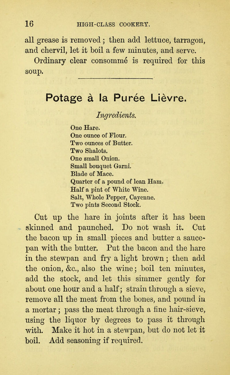 all grease is removed ; then add lettuce, tarragon, and chervil, let it boil a few minutes, and serve. Ordinary clear consomme is required for this soup. Potage a la Puree Lievre. Ingredients. One Hare. One ounce of Flour. Two ounces of Butter. Two Shalots. One smaU Onion. Small bouquet Garni. Blade of Mace. Quarter of a pound of lean Ham* Half a pint of White Wine. Salt, Whole Pepper, Cayenne. Two pints Second Stock. Cut up the hare in joints after it has been skinned and paunched. Do not wash it. Cut the bacon up in small pieces and butter a sauce- pan with the butter. Put the bacon and the hare in the stewpan and fry a light brown; then add the onion, &c., also the wine; boil ten minutes, add the stock, and let this simmer gently for about one hour and a half; strain through a sieve, remove all the meat from the bones, and pound in a mortar) pass the meat through a fine hair-sieve, using the liquor by degrees to pass it through with. Make it hot in a stewpan, but do not let it boil. Add seasoning if required.