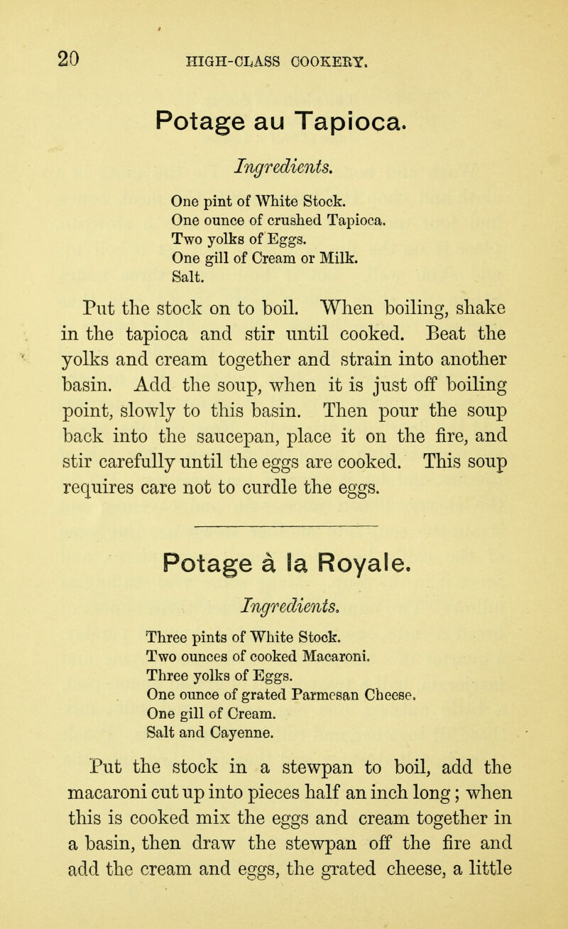 Potage au Tapioca. Ingredients, One pint of White Stock. One ounce of crushed Tapioca. Two yolks of Eggs. One gill of Cream or Milk. Salt. Put the stock on to boil. When boiling, shake in the tapioca and stir until cooked. Beat the yolks and cream together and strain into another basin. Add the soup, when it is just off boiling point, slowly to this basin. Then pour the soup back into the saucepan, place it on the fire, and stir carefully until the eggs are cooked. This soup requires care not to curdle the eggs. Potage a la Royaleo Ingredients, Three pints of White Stock. Two ounces of cooked Macaroni, Three yolks of Eggs. One ounce of grated Parmesan Cheese. One gill of Cream. Salt and Cayenne. Put the stock in a stewpan to boil, add the macaroni cut up into pieces half an inch long; when this is cooked mix the eggs and cream together in a basin, then draw the stewpan off the fire and add the cream and eggs, the grated cheese, a little