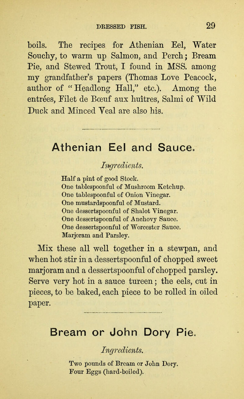 boils. The recipes for Athenian Eel, Water Souchy, to warm up Salmon, and Perch; Bream Pie, and Stewed Trout, I found in MSS. among my grandfather's papers (Thomas Love Peacock, author of  Headlong Hall, etc.). Among the entrees, Pilet de Boeuf aux huitres, Salmi of Wild Duck and Minced Veal are also his. Athenian Eel and Sauce, Iihgredients. Half a pint of good Stock. One tablespoonful of Mushroom Ketchup. One tablespoonful of Onion Vinegar. One mustardspoonful of Mustard. One dessertspoonful of Shalot Vinegar. One dessertspoonful of Anchovy Sauce. One dessertspoonful of Worcester Sauce. Marjoram and Parsley, Mix these all well together in a stewpan, and when hot stir in a dessertspoonful of chopped sweet marjoram and a dessertspoonful of chopped parsley. Serve very hot in a sauce tureen; the eels, cut in pieces, to be baked, each piece to be rolled in oiled paper. Bream or John Dory Pie« Ingredients, Two pounds of Bream or John Dory. Four Eggs (hard-boiled).