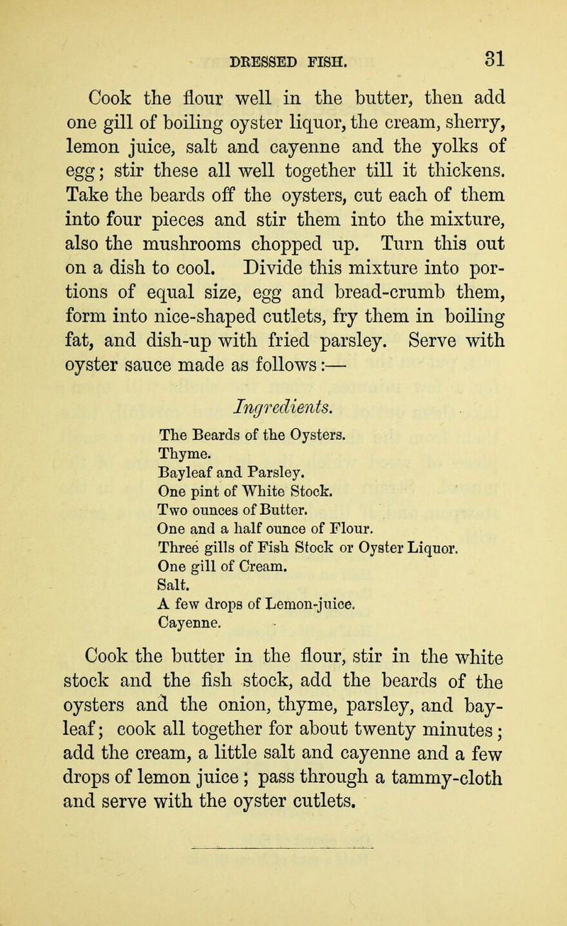 Cook the flour well in the butter^ then add one gill of boiling oyster liquor, the cream, sherry, lemon juice, salt and cayenne and the yolks of egg; stir these all well together till it thickens. Take the beards off the oysters, cut each of them into four pieces and stir them into the mixture, also the mushrooms chopped up. Turn this out on a dish to cool. Divide this mixture into por- tions of equal size, egg and bread-crumb them, form into nice-shaped cutlets, fry them in boiling fat, and dish-up with fried parsley. Serve with oyster sauce made as follows:—• Ingredients. The Beards of the Oysters. Thyme. Bayleaf and Parsley. One pint of White Stock. Two ounces of Butter. One and a half ounce of Flour. Three gills of Fish Stock or Oyster Liquor. One gill of Cream. Salt. A few drops of Lemon-juice. Cayenne, Cook the butter in the flour, stir in the white stock and the fish stock, add the beards of the oysters and the onion, thyme, parsley, and bay- leaf; cook all together for about twenty minutes; add the cream, a little salt and cayenne and a few drops of lemon juice; pass through a tammy-cloth and serve with the oyster cutlets.