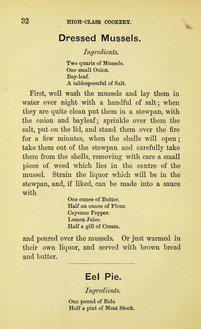 Dressed Mussels. Ingredients, Two quarts of Mussels. One small Onion. Bay-leaf. A tablespoonful of Salt. First, well wash the mussels and lay them in water over night with a handful of salt; when they are quite clean put them in a stewpan, with the onion and bay leaf; sprinkle over them the salt, put on the lid, and stand them over the fire for a few minutes, when the shells will open; take them out of the stewpan and carefully take them from the shells, removing with care a small piece of weed which lies in the centre of the mussel. Strain the liquor which will be in the stewpan, and, if liked, can be made into a sauce with One ounce of Butter. Half an ounce of Flour. Cayenne Pepper. Lemon Juice. Half a gill of Cream. and poured over the mussels. Or just warmed in their own liquor, and served with brown bread and butter. Eel Pie. Ingredients, One pound of Eels. Half a pint of Meat Stock.