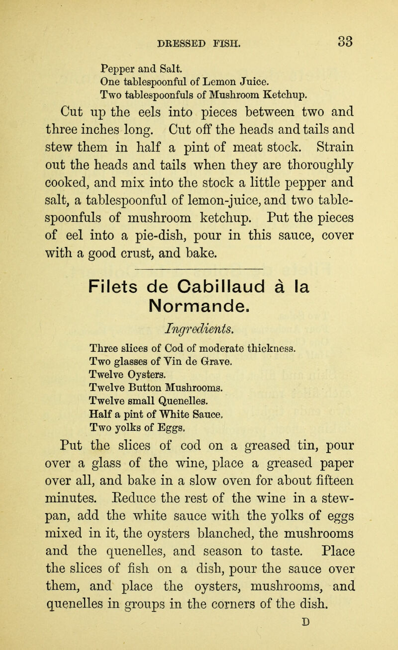 Pepper and Salt. One tablespoonful of Lemon Juice. Two tablespoonfuls of Musliroom Ketchup. Cut up the eels into pieces between two and three inches long. Cut off the heads and tails and stew them in half a pint of meat stock. Strain out the heads and tails when they are thoroughly cooked, and mix into the stock a little pepper and salt, a tablespoonful of lemon-juice, and two table- spoonfuls of mushroom ketchup. Put the pieces of eel into a pie-dish, pour in this sauce, cover with a good crust, and bake. Filets de Cabillaud a la Normande. Ingredients, Three slices of Cod of moderate thickness. Two glasses of Vin de Grave. Twelve Oysters. Twelve Button Mushrooms. Twelve small Quenelles. Half a pint of White Sauce, Two yolks of Eggs, Put the slices of cod on a greased tin, pour over a glass of the wine, place a greased paper over all, and bake in a slow oven for about fifteen minutes. Eeduce the rest of the wine in a stew- pan, add the white sauce with the yolks of eggs mixed in it, the oysters blanched, the mushrooms and the quenelles, and season to taste. Place the slices of fish on a dish, pour the sauce over them, and place the oysters, mushrooms, and quenelles in groups in the corners of the dish. D