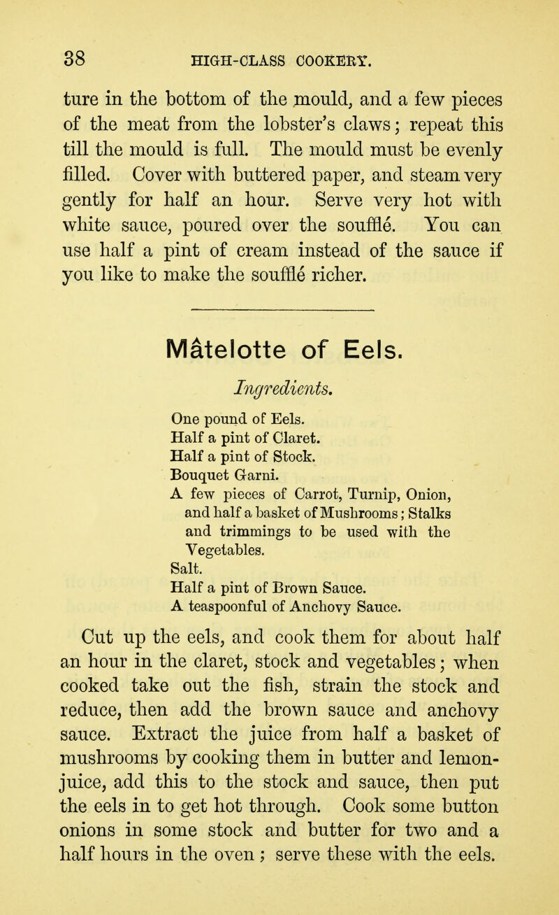 ture in the bottom of the mould, and a few pieces of the meat from the lobster's claws; repeat this till the mould is full. The mould must be evenly- filled. Cover with buttered paper, and steam, very gently for half an hour. Serve very hot with white sauce, poured over the souffle. You can use half a pint of cream instead of the sauce if you like to make the souffle richer. Matelotte of Eels. Ingredients, One pound of Eels. Half a pint of Claret. Half a pint of Stock. Bouquet Garni. A few pieces of Carrot, Turnip, Onion, and half a basket of Mushrooms; Stalks and trimmings to be used with the Vegetables. Salt. Half a pint of Brown Sauce. A teaspoonful of Anchovy Sauce. Cut up the eelSj and cook them for about half an hour in the claret, stock and vegetables; when cooked take out the fish, strain the stock and reduce, then add the brown sauce and anchovy sauce. Extract the juice from half a basket of mushrooms by cooking them in butter and lemon- juice, add this to the stock and sauce, then put the eels in to get hot through. Cook some button onions in some stock and butter for two and a half hours in the oven; serve these with the eels.