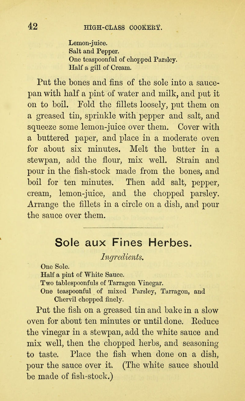 Lemon-juice. Salt and Pepper. One teaspoonful of chopped Parsley. Half a gill of Cream. Put the bones and fins of the sole into a sauce- pan with half a pint of water and milk, and put it on to boil. Fold the fillets loosely, put them on a greased tin, sprinkle with pepper and salt, and squeeze some lemon-juice over them. Cover with a buttered paper, and place in a moderate oven for about six minutes. Melt the butter in a stewpan, add the flour, mix well. Strain and pour in the fish-stock made from the bones, and boil for ten minutes. Then add salt, pepper, cream, lemon-juice, and the chopped parsley. Arrange the fillets in a circle on a dish, and pour the sauce over them. Sole aux Fines Herbes. Ingredients, One Sole. Half a pint of White Sauce. Two tablespoonfiils of Tarragon Vinegar. One teaspoonful of mixed Parsley, Tarragon, and Chervil chopped finely. Put the fish on a greased tin and bake in a slow oven for about ten minutes or until done. Eeduce the vinegar in a stewpan, add the white sauce and mix well, then the chopped herbs, and seasoning to taste. Place the fish when done on a dish, pour the sauce over it. (The white sauce should be made of fish-stock.)