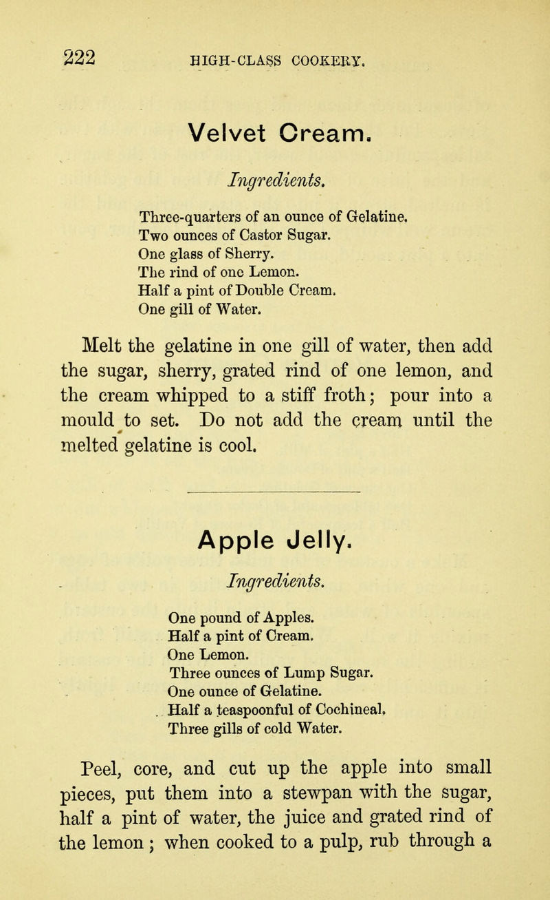 Velvet Cream, Ingredients, Three-quarters of an ounce of Gelatine, Two ounces of Castor Sugar. One glass of Sherry. The rind of one Lemon. Half a pint of Double Cream. One gill of Water. Melt the gelatine in one gill of water, then add the sugar, sherry, grated rind of one lemon, and the cream whipped to a stiff froth; pour into a mould to set. Do not add the cream until the melted gelatine is cool. Apple Jelly. Ingredients. One pound of Apples. Half a pint of Cream. One Lemon. Three ounces of Lump Sugar. One ounce of Gelatine. Half a teaspoonful of Cochineal. Three gills of cold Water. Peel, core, and cut up the apple into small pieces, put them into a stewpan with the sugar, half a pint of water, the juice and grated rind of the lemon ; when cooked to a pulp, rub through a