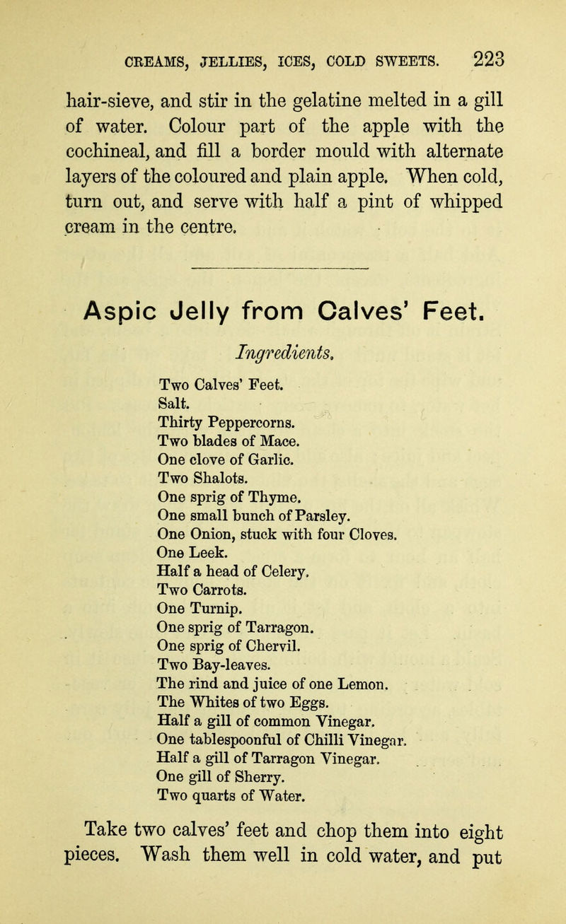 hair-sieve, and stir in the gelatine melted in a gill of water. Colour part of the apple with the cochineal, and fill a border mould with alternate layers of the coloured and plain apple. When cold, turn out, and serve with half a pint of whipped cream in the centre. Aspic Jelly from Calves' Feet. Ingredients, Two Calves' Feet. Salt. Thirty Peppercorns. Two blades of Mace. One clove of Garlic. Two Shalots. One sprig of Thyme. One small bunch of Parsley. One Onion, stuck with four Cloves. One Leek. Half a head of Celery. Two Carrots. One Turnip. One sprig of Tarragon. One sprig of Chervil. Two Bay-leaves. The rind and juice of one Lemon. The Whites of two Eggs. Half a gill of common Vinegar. One tablespoonful of Chilli Vinegar. Half a gill of Tarragon Vinegar. One gill of Sherry. Two quarts of Water. Take two calves' feet and chop them into eight pieces. Wash them well in cold water, and put