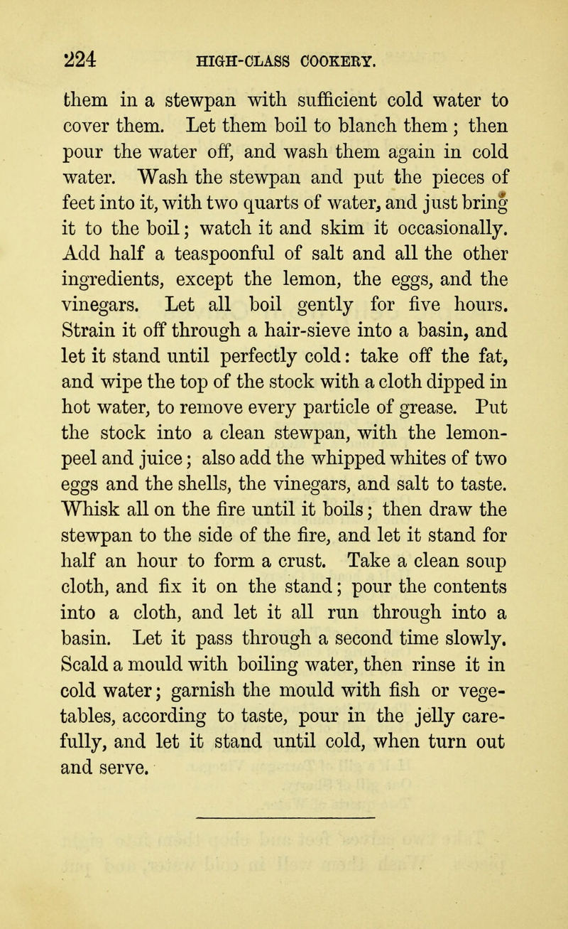 them in a stewpan with sufficient cold water to cover them. Let them boil to blanch them ; then pour the water off, and wash them again in cold water. Wash the stewpan and put the pieces of feet into it, with two quarts of water^ and just bring it to the boil; watch it and skim it occasionally. Add half a teaspoonful of salt and all the other ingredients, except the lemon, the eggs, and the vinegars. Let all boil gently for five hours. Strain it off through a hair-sieve into a basin, and let it stand until perfectly cold: take off the fat, and wipe the top of the stock with a cloth dipped in hot water, to remove every particle of grease. Put the stock into a clean stewpan, with the lemon- peel and juice; also add the whipped whites of two eggs and the shells, the vinegars, and salt to taste. Whisk all on the fire until it boils; then draw the stewpan to the side of the fire, and let it stand for half an hour to form a crust. Take a clean soup cloth, and fix it on the stand; pour the contents into a cloth, and let it all run through into a basin. Let it pass through a second time slowly. Scald a mould with boiling water, then rinse it in cold water; garnish the mould with fish or vege- tables, according to taste, pour in the jelly care- fully, and let it stand until cold, when turn out and serve.