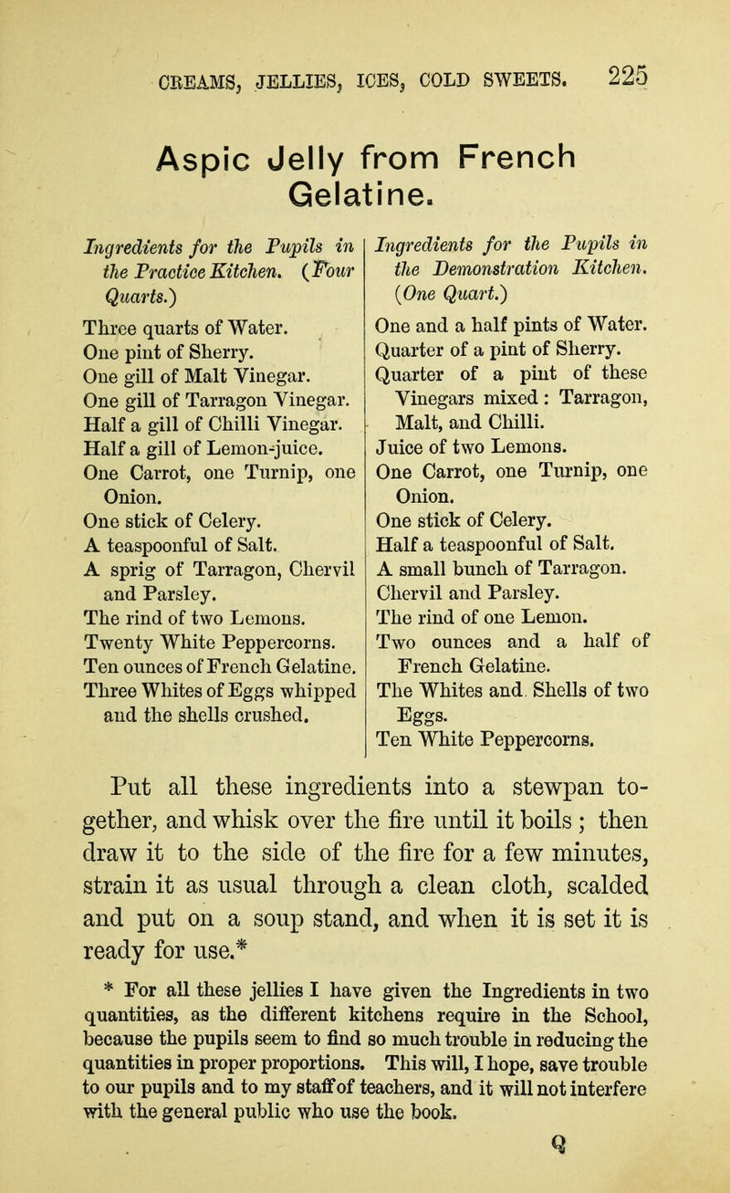 Aspic Jelly from French Gelatine. Ingredients for the Pu;pils in the PraGtiee Kitchen, {Four Quarts.) Three quarts of Water. One pint of Sherry. One gill of Malt Vinegar. One gill of Tarragon Vinegar. Half a gill of Chilli Vinegar. Half a gill of Lemon-juice. One Carrot, one Turnip, one Onion. One stick of Celery. A teaspoonful of Salt. A sprig of Tarragon, Chervil and Parsley. The rind of two Lemons. Twenty White Peppercorns. Ten ounces of French Gelatine. Three Whites of Eggs whipped and the shells crushed. Ingredients for the Pupils in the Demonstration Kitchen. {One Quart.) One and a half pints of Water. Quarter of a pint of Sherry. Quarter of a pint of these Vinegars mixed: Tarragon, Malt, and Chilli. Juice of two Lemons. One Carrot, one Turnip, one Onion. One stick of Celery. Half a teaspoonful of Salt. A small bunch of Tarragon. Chervil and Parsley. The rind of one Lemon. Two ounces and a half of French Gelatine. The Whites and. Shells of two Eggs. Ten White Peppercorns. Put all these ingredients into a stewpan to- gether, and whisk over the fire until it boils ; then draw it to the side of the fire for a few minutes, strain it as usual through a clean cloth, scalded and put on a soup stand, and when it is set it is ready for use.* * For all these jellies I have given the Ingredients in two quantities, as the ditferent kitchens require in the School, because the pupils seem to find so much trouble in reducing the quantities in proper proportions. This will, I hope, save trouble to our pupils and to my staff of teachers, and it will not interfere vyith the general public who use the book.