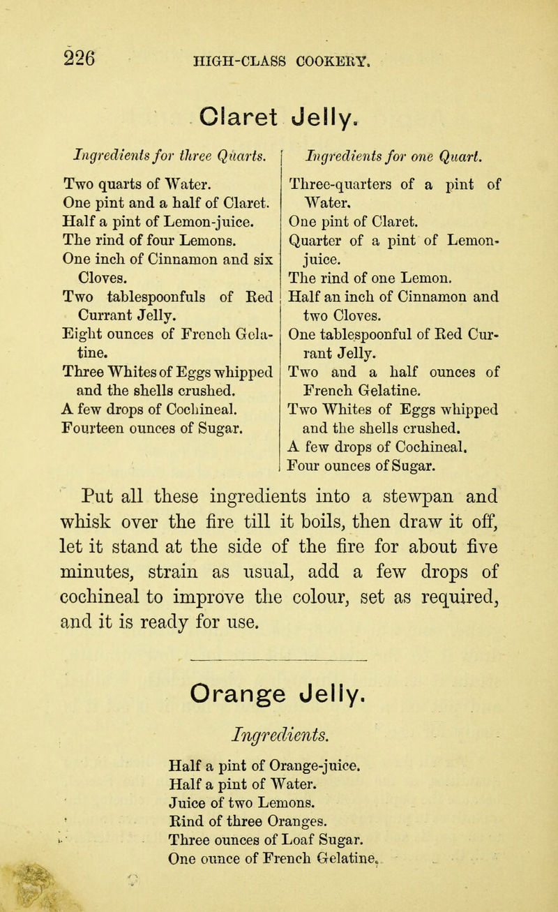 Claret Jelly. Ingredients for three Quarts. Two quarts of Water. One pint and a half of Claret. Half a pint of Lemon-juice. The rind of four Lemons. One inch of Cinnamon and six Cloves. Two tablespoonfuls of Red Currant Jelly. Eight ounces of French GcUi- tine. Three Whites of Eggs whipped and the shells crushed. A few drops of Cochineal. Fourteen ounces of Sugar. Ingredients for one Quart, Three-quarters of a pint of Water, One pint of Claret. Quarter of a pint of Lemon- juice. The rind of one Lemon, Half an inch of Cinnamon and two Cloves. One tablespoonful of Red Cur- rant Jelly. Two and a half ounces of French Gelatine. Two Whites of Eggs whipped and the shells crushed. A few drops of Cochineal. Four ounces of Sugar. Put all these ingredients into a stewpan and whisk over the fire till it boils, then draw it off, let it stand at the side of the fire for about five minutes, strain as usual, add a few drops of cochineal to improve the colour, set as required^ and it is ready for use. Orange Jelly. Ingredients, Half a pint of Orange-juice. Half a pint of Water. Juice of two Lemons. Rind of three Oranges. Three ounces of Loaf Sugar. One ounce of French Gelatine.
