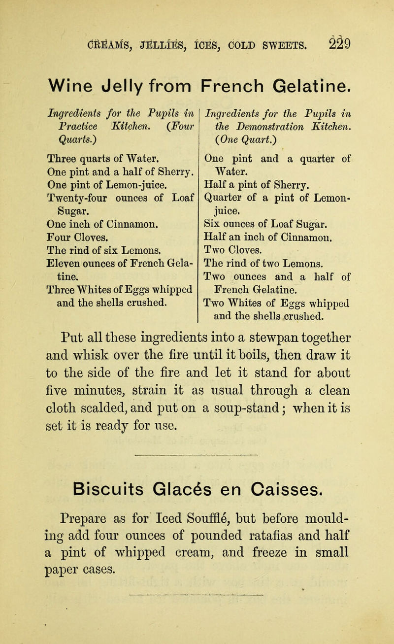 Wine Jelly from French Gelatine. Ingredients for the Pupils in Practice Kitchen. (Four Quarts.) Three quarts of Water. One pint and a half of Sherry. One pint of Lemon-juice. Twenty-four ounces of Loaf Sugar. One inch of Cinnamon. Four Cloves. The rind of six Lemons. Eleven ounces of French Gela- tine, Three Whites of Eggs whipped and the shells crushed. Ingredients for the Pupils in the Demonstration Kitchen. {One Quart.) One pint and a quarter of Water. Half a pint of Sherry. Quarter of a pint of Lemon- juice. Six ounces of Loaf Sugar. Half an inch of Cinnamon. Two Cloves. The rind of two Lemons. Two ounces and a half of French Gelatine. Two Whites of Eggs whipped and the shells crushed. Put all these ingredients into a stewpan together and whisk over the fire until it boils, then draw it to the side of the fire and let it stand for about five minutes, strain it as usual through a clean cloth scalded, and put on a soup-stand; when it is set it is ready for use. Biscuits Glacis en Caisses. Prepare as for Iced Souffle, but before mould- ing add four ounces of pounded ratafias and half a pint of whipped cream, and freeze in small paper cases.
