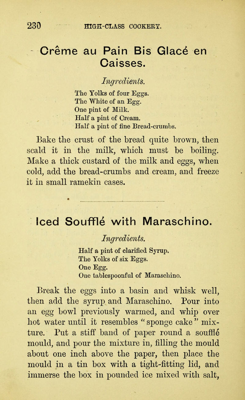 Creme au Pain Bis Glac6 en Caisses. Ingredients. The Yolks of four Eggs. The White of an Egg. One pint of Milk. Half a pint of Cream. Half a pint of fine Bread-crumbs. Bake the crust of the bread quite brown, then scald it in the milk, which must be boiling. Make a thick custard of the milk and eggs, when cold, add the bread-crumbs and cream, and freeze it in small ramekin cases. Iced Souffle with Maraschino. Ingredients. Half a pint of clarified Syrup. The Yolks of six Eggs. One Egg. One tablespoonful of Maraschino. Break the eggs into a basin and whisk well, then add the syrup and Maraschino. Pour into an egg bowl previously warmed, and whip over hot water until it resembles sponge cake  mix- ture. Put a stiff band of paper round a souffle mould, and pour the mixture in, filling the mould about one inch above the paper, then place the mould in a tin box with a tight-fitting lid, and immerse the box in pounded ice mixed with salt,