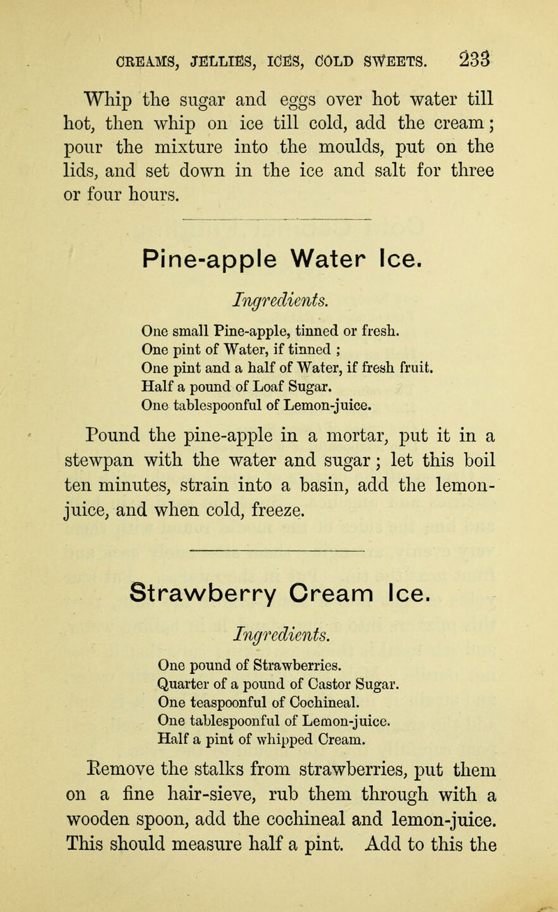 Whip the sugar and eggs over hot water till hot, then whip on ice till cold, add the cream; pour the mixture into the moulds, put on the lids, and set down in the ice and salt for three or four hours. Pine-apple Water Ice. Ingredients. One small Pine-apple, tinned or fiesli. One pint of Water, if tinned ; One pint and a half of Water, if fresh fruit. Half a pound of Loaf Sugar. One tablespoonful of Lemon-juice. Pound the pine-apple in a mortar, put it in a stewpan with the water and sugar; let this boil ten minutes, strain into a basin, add the lemon- juice, and when cold, freeze. Strawberry Cream Ice. Ingredients. One pound of Strawberries. Quarter of a pound of Castor Sugar. One teaspoonful of Cochineal. One tablespoonful of Lemon-juice. Half a pint of whipped Cream. Remove the stalks from strawberries, put them on a fine hair-sieve, rub them through with a wooden spoon, add the cochineal and lemon-juice. This should measure half a pint. Add to this the
