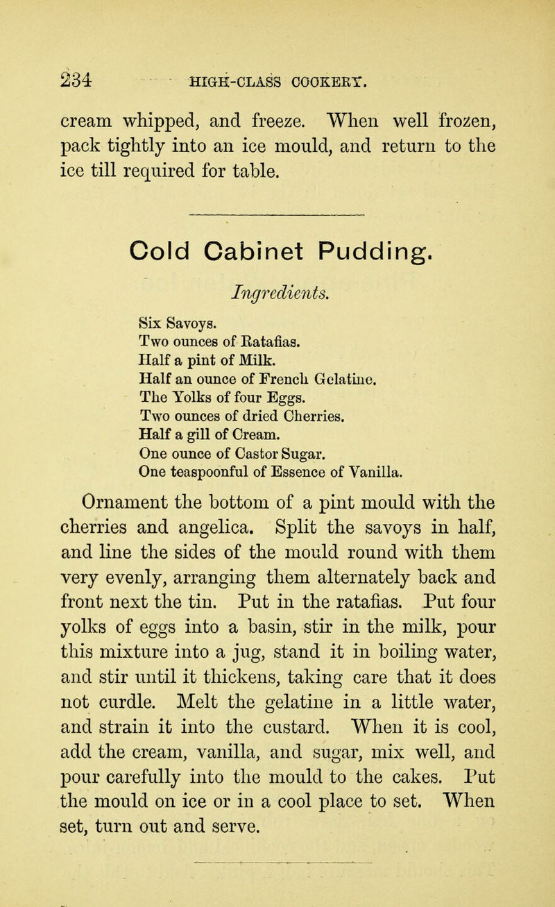 cream whipped, and freeze. When well fro^^en, pack tightly into an ice mould, and return to the ice till required for table. Cold Cabinet Pudding. Ingredunts, Six Savoys. Two ounces of Eatafias. Half a pint of Milk. Half an ounce of French Gelatine. The Yolks of four Eggs. Two ounces of dried Cherries. Half a gill of Cream. One ounce of Castor Sugar. One teaspoonful of Essence of Vanilla. Ornament the bottom of a pint mould with the cherries and angelica. Split the savoys in half, and line the sides of the mould round with them very evenly, arranging them alternately back and front next the tin. Put in the ratafias. Put four yolks of eggs into a basin, stir in the milk, pour this mixture into a jug, stand it in boiling water, and stir until it thickens, taking care that it does not curdle. Melt the gelatine in a little water, and strain it into the custard. When it is cool, add the cream, vanilla, and sugar, mix well, and pour carefully into the mould to the cakes. Put the mould on ice or in a cool place to set. When set, turn out and serve.