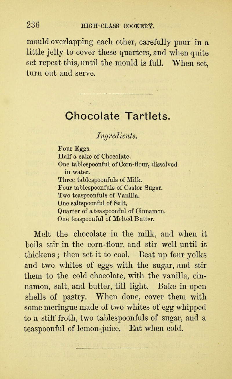 mould overlapping each other, carefully pour in a little jelly to cover these quarters, and when quite set repeat this, until the mould is full. When set, turn out and serve. Chocolate Tartlets. Ingredients, Four Eggs. Half a cake of Chocolate. One tablespoonful of Corn-flour, dissolved in water. Three tablespoonf uls of Milk. Four tablespoonfuls of Castor Sugar. Two teaspoonfuls of Vanilla. One saltspoonful of Salt. Quarter of a teaspoonful of Cinnamon. One teaspoonful of Melted Butter. Melt the chocolate in the milk, and when it boils stir in the corn-flour, and stir well until it thickens ; then set it to cool. Beat up four yolks and two whites of eggs with the sugar, and stir them to the cold chocolate, with the vanilla, cin- namon, salt, and butter, till light. Bake in open shells of pastry. When done, cover them with some meringue made of two whites of egg whipped to a stiff froth, two tablespoonfuls of sugar, and a teaspoonful of lemon-juice. Eat when cold.
