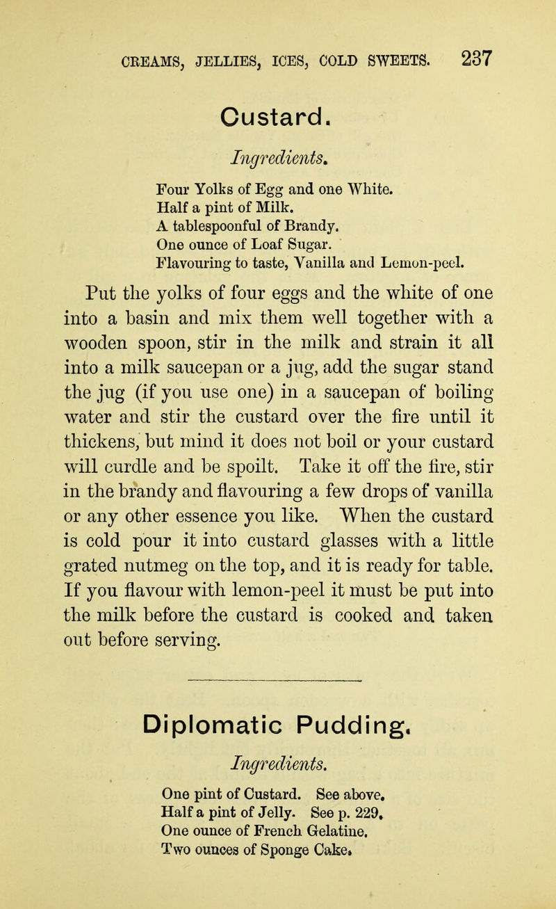Custard. Ingredients^ Four Yolks of Egg and one White. Half a pint of Milk. A tablespoonful of Brandy. One ounce of Loaf Sugar. Flavouring to taste, Vanilla and Lomon-peel. Put the yolks of four eggs and the white of one into a basin and mix them well together with a wooden spoon, stir in the milk and strain it all into a milk saucepan or a jug, add the sugar stand the jug (if you use one) in a saucepan of boiling water and stir the custard over the fire until it thickens, but mind it does not boil or your custard will curdle and be spoilt. Take it off the fire, stir in the brandy and flavouring a few drops of vanilla or any other essence you like. When the custard is cold pour it into custard glasses with a little grated nutmeg on the top, and it is ready for table. If you flavour with lemon-peel it must be put into the milk before the custard is cooked and taken out before serving. Diplomatic Pudding, Ingredients, One pint of Custard. See above. Half a pint of Jelly. See p. 229, One ounce of French Gelatine. Two ounces of Sponge Cake*