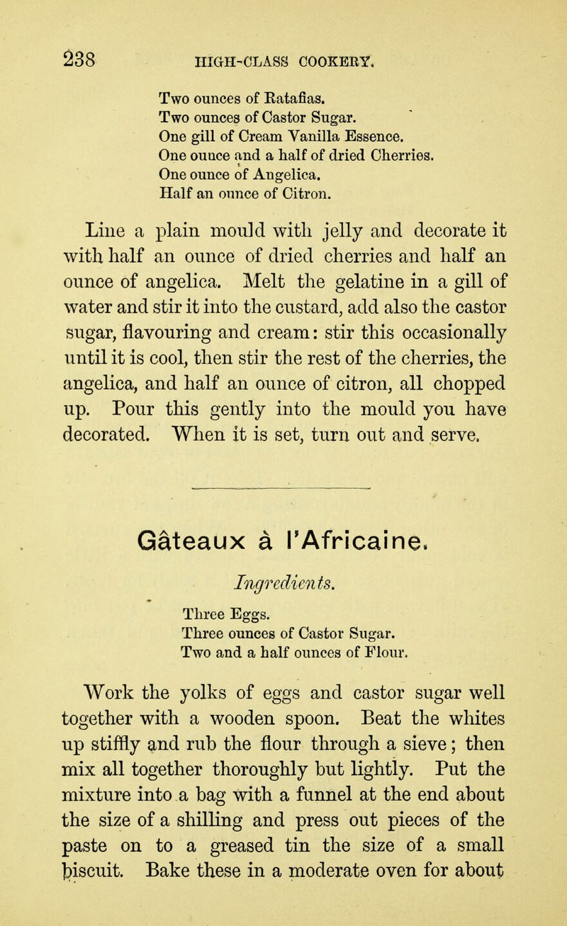 Two ounces of Katafias. Two ounces of Castor Sugar. One gill of Cream Vanilla Essence. One ounce and a half of dried Cherries. One ounce of Angelica. Half an ounce of Citron. Line a plain mould with jelly and decorate it with half an ounce of dried cherries and half an ounce of angelica. Melt the gelatine in a gill of water and stir it into the custard, add also the castor sugar, flavouring and cream: stir this occasionally until it is cool, then stir the rest of the cherries, the angelica, and half an ounce of citron, all chopped up. Pour this gently into the mould you have decorated. When it is set, turn out and serve. Gateaux a TAfricaine. Ingredients. Three Eggs. Three ounces of Castor Sugar. Two and a half ounces of Flour. Work the yolks of eggs and castor sugar well together with a wooden spoon. Beat the whites up stiffly and rub the flour through a sieve; then mix all together thoroughly but lightly. Put the mixture into a bag with a funnel at the end about the size of a shilling and press out pieces of the paste on to a greased tin the size of a small l^iscuit. Bake these in a moderate oven for about