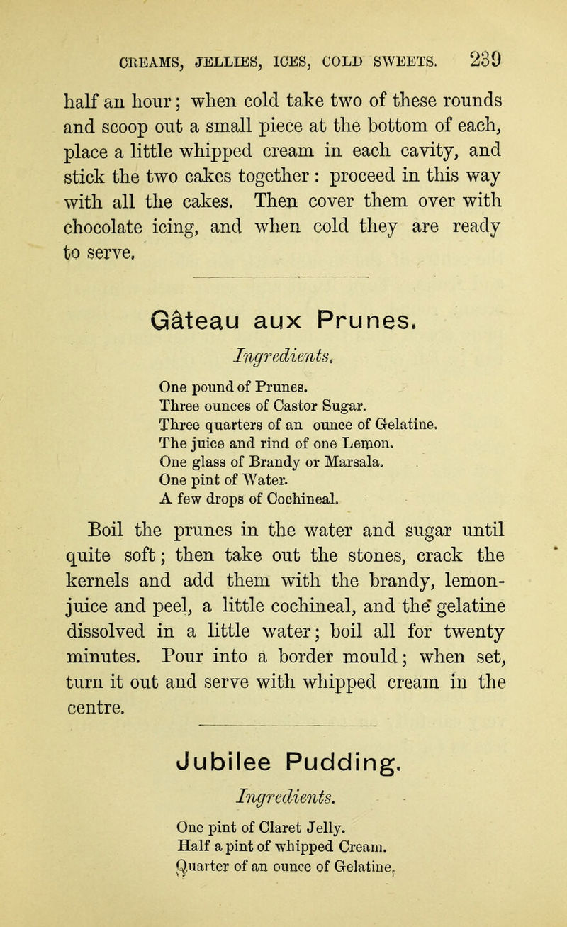 half an hour; when cold take two of these rounds and scoop out a small piece at the bottom of each, place a little whipped cream in each cavity, and stick the two cakes together : proceed in this way with all the cakes. Then cover them over with chocolate icing, and when cold they are ready to serve, Gateau aux Prunes. Ingredients, One pound of Prunes. Three ounces of Castor Sugar. Three quarters of an ounce of Gelatine. The juice and rind of one Lemon. One glass of Brandy or Marsala, One pint of Water. A few drops of Cochineal. Boil the prunes in the water and sugar until quite soft; then take out the stones, crack the kernels and add them with the brandy, lemon- juice and peel, a little cochineal, and the gelatine dissolved in a little water; boil all for twenty minutes. Pour into a border mould; when set, turn it out and serve with whipped cream in the centre. Jubilee Pudding. Ingredients. One pint of Claret Jelly. Half a pint of whipped Cream. (Quarter of an ounce of Gelatine,