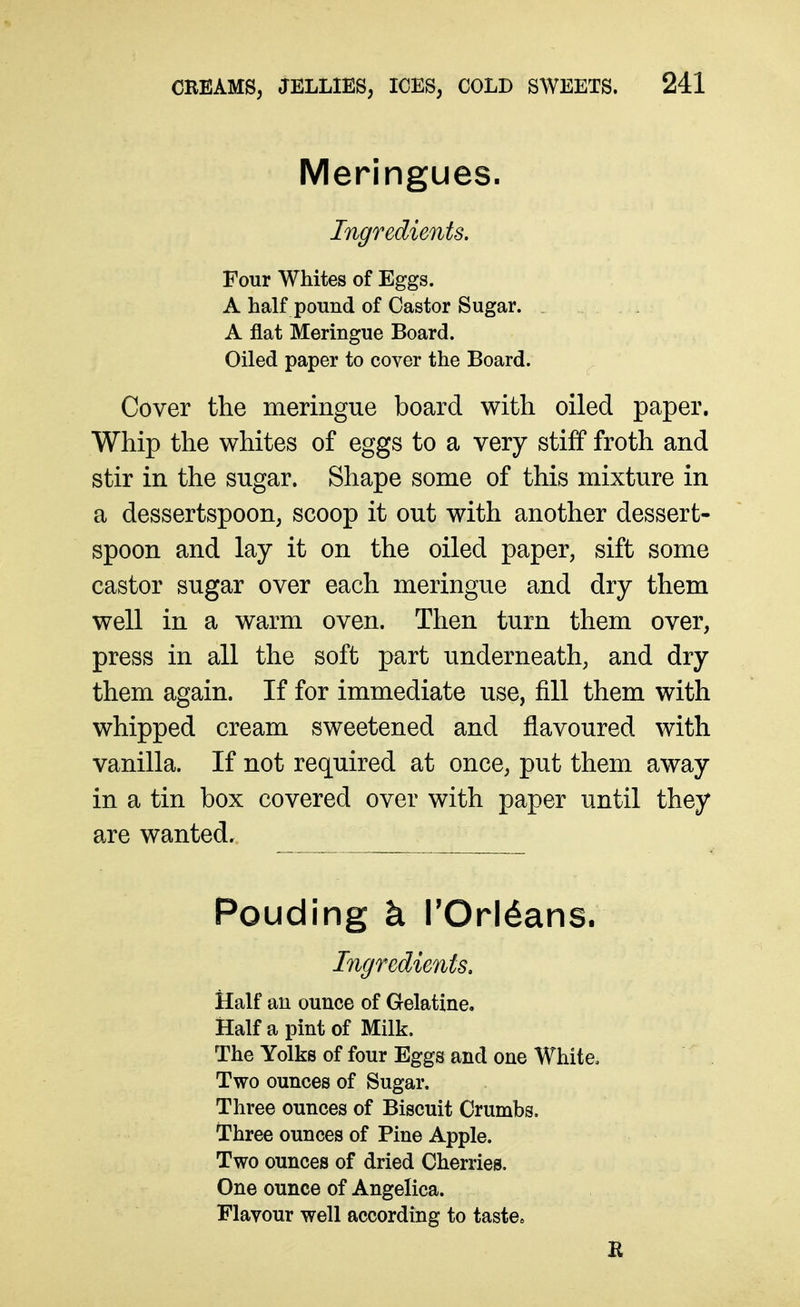 Meringues. Ingredients. Four Whites of Eggs. A half pound of Castor Sugar. . A flat Meringue Board. Oiled paper to cover the Board. Cover the meringue board with oiled paper. Whip the whites of eggs to a very stiff froth and stir in the sugar. Shape some of this mixture in a dessertspoon, scoop it out with another dessert- spoon and lay it on the oiled paper, sift some castor sugar over each meringue and dry them well in a warm oven. Then turn them over, press in all the soft part underneath, and dry them again. If for immediate use, fill them with whipped cream sweetened and flavoured with vanilla. If not required at once, put them away in a tin box covered over with paper until they are wanted. Pouding k TOrldans. Ingredients, Half au ounce of Gelatine. Half a pint of Milk. The Yolks of four Eggs and one White. Two ounces of Sugar. Three ounces of Biscuit Crumbs. Three ounces of Pine Apple. Two ounces of dried Cherries. One ounce of Angelica. Flavour well according to taste. B