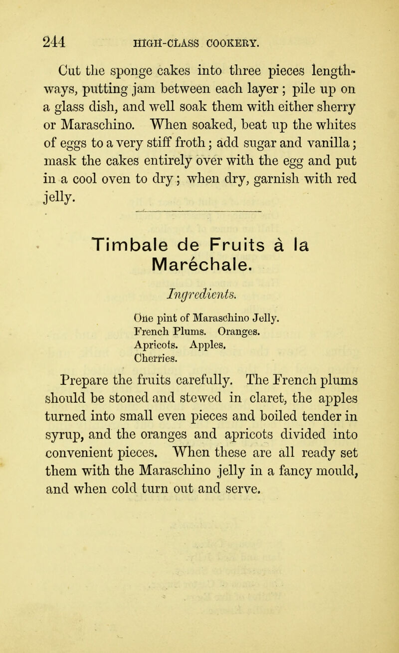 Cut the sponge cakes into three pieces length- ways, putting jam between each layer ; pile up on a glass dish, and well soak them with either sherry or Maraschino. When soaked, beat up the whites of eggs to a very stiff froth; add sugar and vanilla; mask the cakes entirely over with the egg and put in a cool oven to dry; when dry, garnish with red jelly. Timbale de Fruits a la Marechale. Ingredients, One pint of Maraschino Jelly. French Plums. Oranges. Apricots. Apples. Cherries. Prepare the fruits carefully. The French plums should be stoned and stewed in claret, the apples turned into small even pieces and boiled tender in syrup, and the oranges and apricots divided into convenient pieces. When these are all ready set them with the Maraschino jelly in a fancy mould, and when cold turn out and serve.