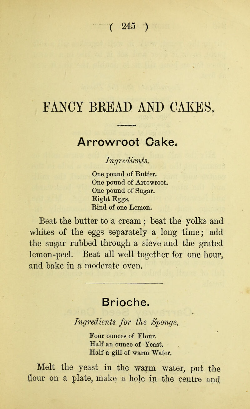 FANCY BEEAD AND CAKES, Arrowroot Cake. Ingredients, One pound of Butter. One pound of Arrowroot, One pound of Sugar. Eight Eggs. Rind of one Lemon. Beat the butter to a cream; beat the yolks and whites of the eggs separately a long time; add the sugar rubbed through a sieve and the grated lemon-peel. Beat all well together for one hour^ and bake in a moderate oven. Brioche. Ingredients for the Sponge, Four ounces of Flour. Half an ounce of Yeast. Half a gill of warm Water. Melt the yeast in the warm water, put the flour on a plate, make a hole in the centre an(J