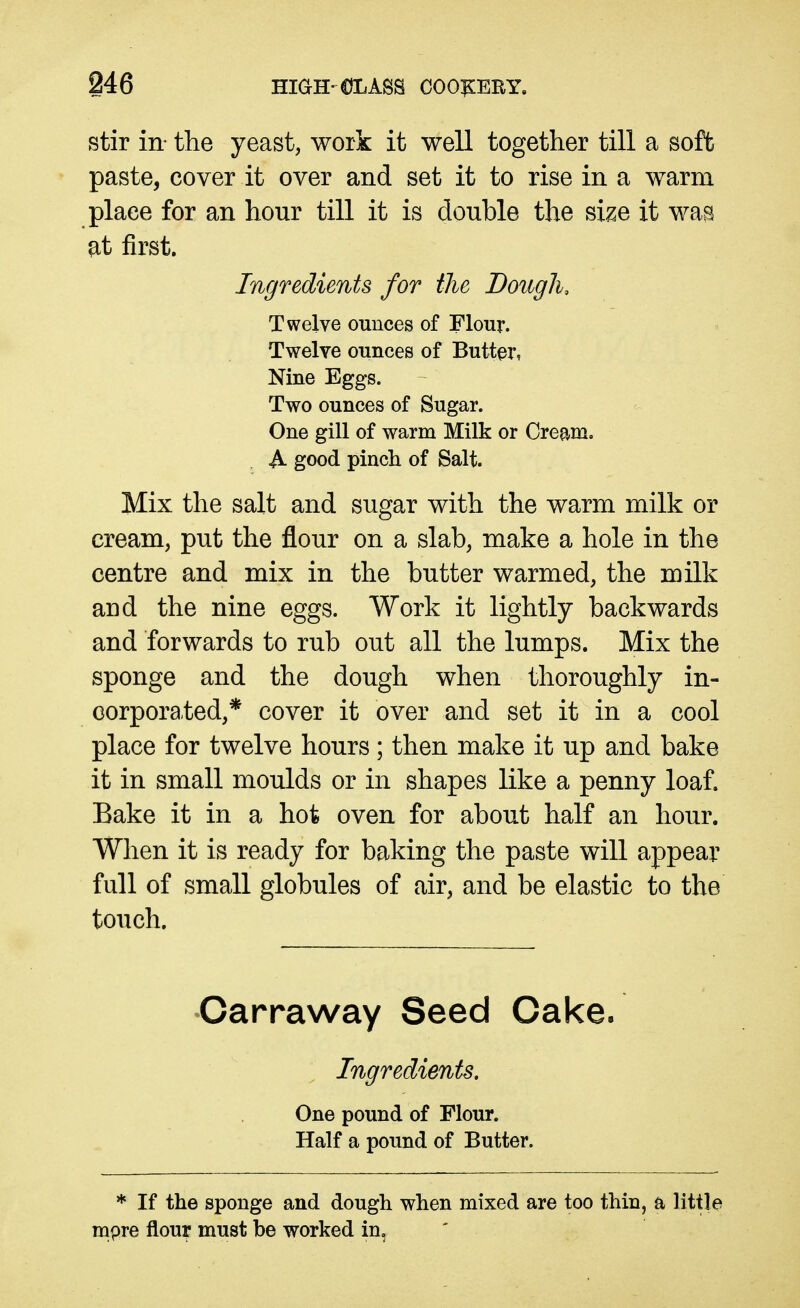 stir in- the yeast, work it well together till a soft paste, cover it over and set it to rise in a warm place for an hour till it is double the size it was ^t first. Ingredients for the Dough, Twelve ounces of Flour. Twelve ounces of Butter, Nine Eggs. Two ounces of Sugar. One gill of warm Milk or Cream, A good pinch of Salt. Mix the salt and sugar with the warm milk or cream, put the flour on a slab, make a hole in the centre and mix in the butter warmed, the milk and the nine eggs. Work it lightly backwards and forwards to rub out all the lumps. Mix the sponge and the dough when thoroughly in- corporated,* cover it over and set it in a cool place for twelve hours; then make it up and bake it in small moulds or in shapes like a penny loaf. Bake it in a hot oven for about half an hour. When it is ready for baking the paste will appear full of small globules of air, and be elastic to the touch. Carraway Seed Cake. Ingredients, One pound of Flour. Half a pound of Butter. * If the sponge and dough when mixed are too thin, a little mpre flour must be worked in.