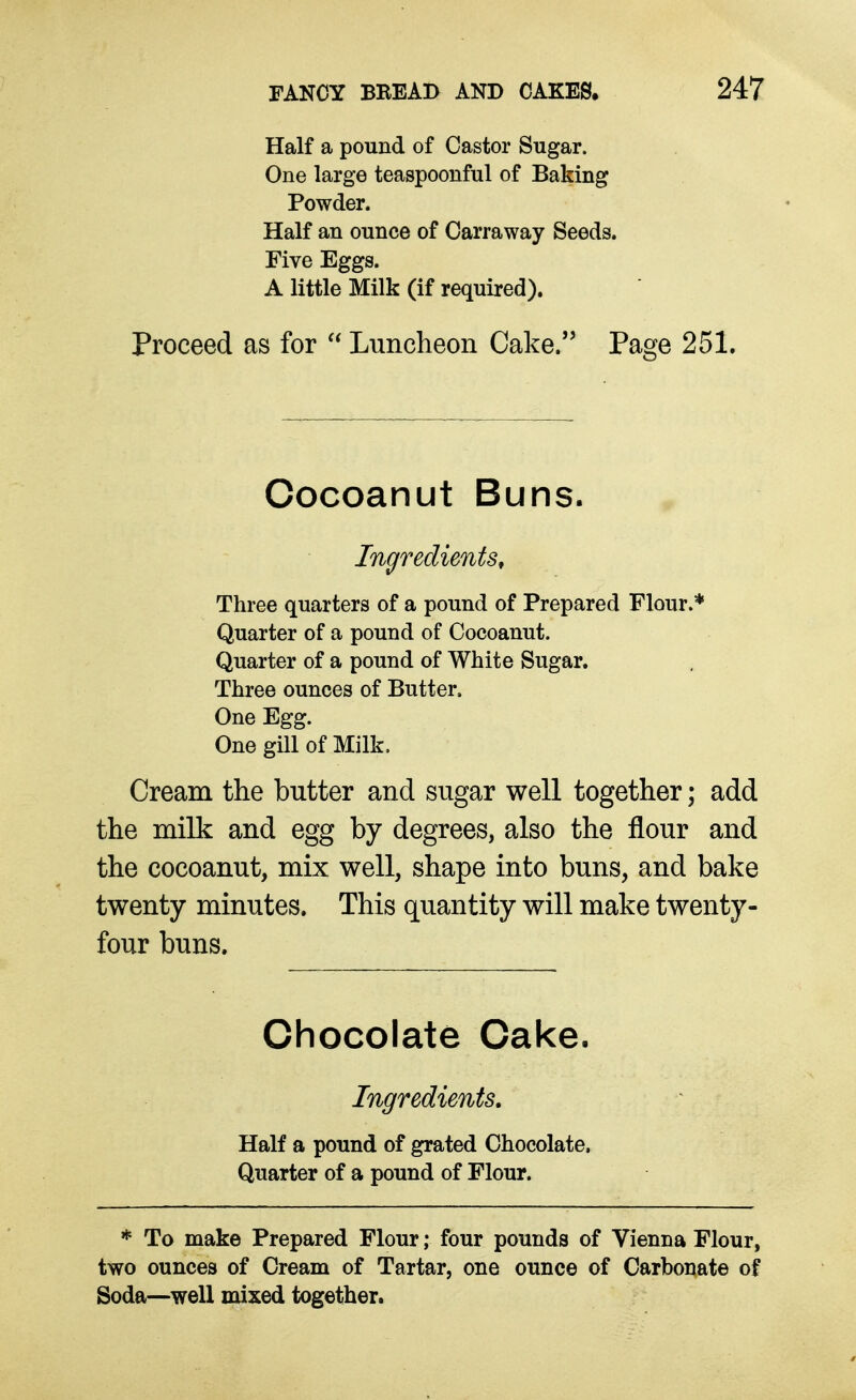 Half a pound of Castor Sugar. One large teaspoonful of Baking Powder. Half an ounce of Carraway Seeds. Five Eggs. A little Milk (if required). Proceed as for  Luncheon Cake. Page 251. Cocoanut Buns. Ingredients, Three quarters of a pound of Prepared Flour.* Quarter of a pound of Cocoanut. Quarter of a pound of White Sugar. Three ounces of Butter. One Egg. One gill of Milk. Cream the butter and sugar well together; add the milk and egg by degrees, also the flour and the cocoanut, mix well, shape into buns, and bake twenty minutes. This quantity will make twenty- four buns. Chocolate Cake. Ingredients. Half a pound of grated Chocolate. Quarter of a pound of Flour. * To make Prepared Flour; four pounds of Vienna Flour, two ounces of Cream of Tartar, one ounce of Carbonate of Soda—well mixed together.