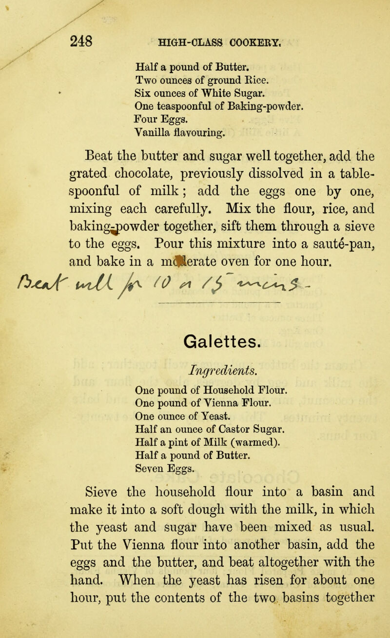 Half a pound of Butter. Two ounces of ground Kice. Six ounces of White Sugar. One teaspoonful of Baking-powder. Four Eggs. Vanilla flavouring. Beat the butter and sugar well together, add the grated chocolate, previously dissolved in a table- spoonful of milk; add the eggs one by one, mixing each carefully. Mix the flour, rice, and baking^owder together, sift them through a sieve to the eggs. Pour this mixture into a saute-pan, and bake in a m^lSerate oven for one hour. Galettes. Ingredients. One pound of Household Flour. One pound of Vienna Flour. One ounce of Yeast. Half an ounce of Castor Sugar. Half a pint of Milk (warmed). Half a pound of Butter. Seven Eggs. Sieve the household flour into a basin and make it into a soft dough with the milk, in which the yeast and sugar have been mixed as usual. Put the Vienna flour into another basin, add the eggs and the butter, and beat altogether with the hand. When the yeast has risen for about one hour, put the contents of the two basins together