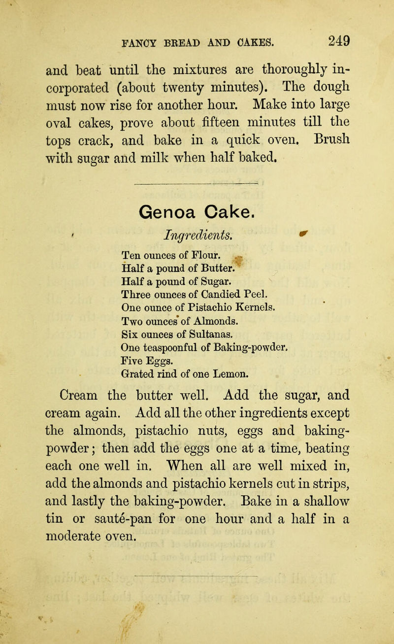 and beat until the mixtures are thoroughly in- corporated (about twenty minutes). The dough must now rise for another hour. Make into large oval cakes, prove about fifteen minutes till the tops crack, and bake in a quick oven. Brush with sugar and milk when half baked. Genoa Cake. Ingredients, ^ Ten ounces of Flour. Half a pound of Butter. Half a pound of Sugar. Three ounces of Candied Peel. One ounce of Pistachio Kernels. Two ounces* of Almonds. Six ounces of Sultanas. One teaspoonful of Baking-powder. Five Eggs. Grated rind of one Lemon. Cream the butter well. Add the sugar, and cream again. Add all the other ingredients except the almonds, pistachio nuts, eggs and baking- powder ; then add the eggs one at a time, beating each one well in. When all are well mixed in, add the almonds and pistachio kernels cut in strips, and lastly the baking-powder. Bake in a shallow tin or saute-pan for one hour and a half in a moderate oven.