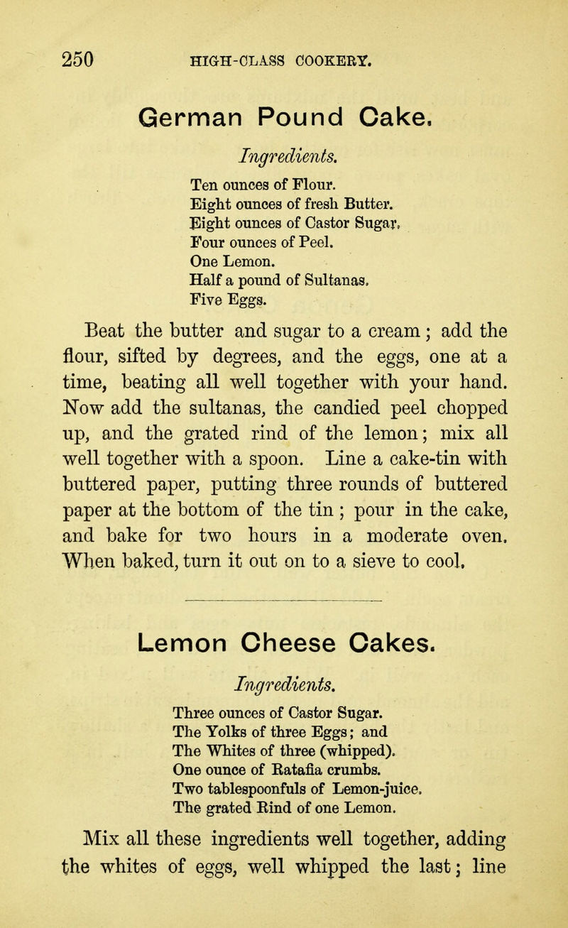 German Pound Cake, Ingredients, Ten ounces of Flour. Eight ounces of fresh Butter. Eight ounces of Castor Sugar, Four ounces of Peel. One Lemon. Half a pound of Sultanas, Five Eggs. Beat the butter and sugar to a cream; add the flour, sifted by degrees, and the eggs, one at a time, beating all well together with your hand. Now add the sultanas, the candied peel chopped up, and the grated rind of the lemon; mix all well together with a spoon. Line a cake-tin with buttered paper, putting three rounds of buttered paper at the bottom of the tin ; pour in the cake, and bake for two hours in a moderate oven. When baked, turn it out on to a sieve to cool. Lemon Cheese Cakes. Ingredients, Three ounces of Castor Sugar. The Yolks of three Eggs; and The Whites of three (whipped). One ounce of Katafla crumbs. Two tablespoonfuls of Lemon-juice. The grated Eind of one Lemon. Mix all these ingredients well together, adding the whites of eggs, well whipped the last; line