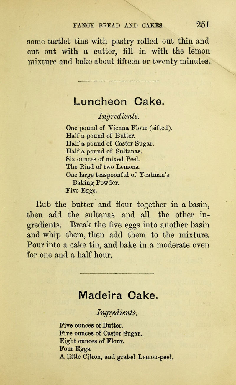 some tartlet tins with pastry rolled out thin and cut out with a cutter, fill in with the lemon mixture and bake about fifteen or twenty minutes. Luncheon Cake. Ingredients. One pound of Vienna Flour (sifted). Half a pound of Butter. Half a pound of Castor Sugar. Half a pound of Sultanas. Six ounces of mixed Peel. The Eind of two Lemons. One large teaspoonful of Yeatman*s Baking Powder, Five Eggs. Eub the butter and flour together in a basin, then add the sultanas and all the other in- gredients. Break the five eggs into another basin and whip them, then add them to the mixture. Pour into a cake tin, and bake in a moderate oven for one and a half hour. Madeira Cake. Ingredients, Five ounces of Butter. Five ounces of Castor Sugar. Eight ounces of Flour. Four Eggs. A little Citron, and grated Lemon-peel.