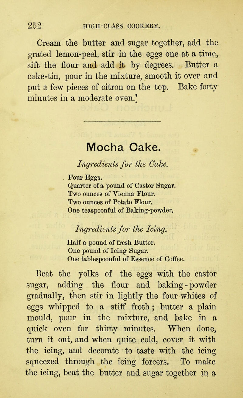 Cream the butter and sugar together, add the grated lemon-peel, stir in the eggs one at a time, sift the flour and add it by degrees. Butter a cake-tin, pour in the mixture, smooth it over and put a few pieces of citron on the top. Bake forty minutes in a moderate oven.' Mocha Cake. Ingredients for the Cake. Four Eggs. Quarter of a pound of Castor Sugar. Two ounces of Yienna Flour. Two ounces of Potato Flour. One teaspoonful of Baking-powder. Ingredients for the leing. Half a pound of fresh Butter. One pound of Icing Sugar. One tablespoonful of Essence of Coffee. Beat the yolks of the eggs with the castor sugar, adding the flour and baking-powder gradually, then stir in lightly the four whites of eggs whipped to a stiff froth; butter a plain mould, pour in the mixture, and bake in a quick oven for thirty minutes. When done, turn it out, and when quite cold, cover it with the icing, and decorate to taste with the icing squeezed through the icing forcers. To make the icing, beat the butter and sugar together in a