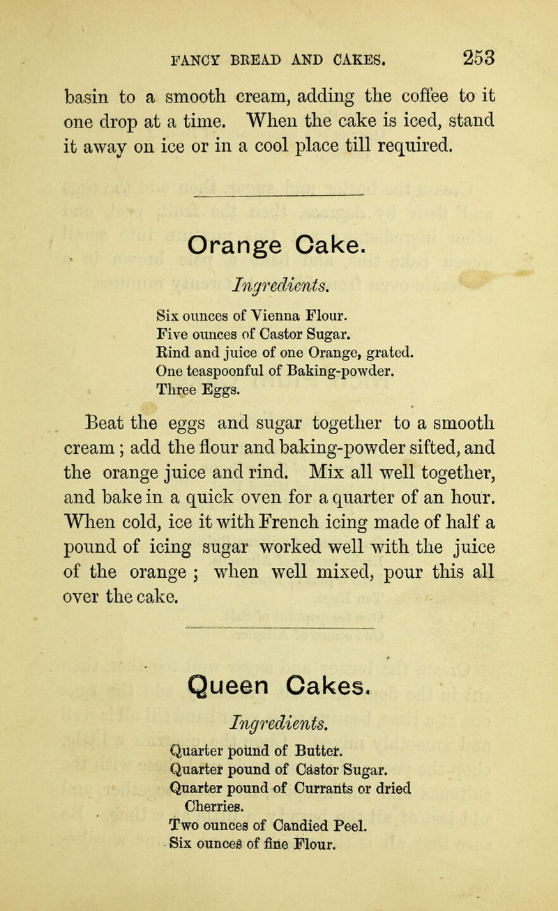 basin to a smooth cream, adding the coffee to it one drop at a time. When the cake is iced, stand it away on ice or in a cool place till required. Orange Cake. Ingredients, Six ounces of Vienna Flour. Five ounces of Castor Sugar. Kind and juice of one Orange, grated. One teaspoonful of Baking-powder. Three Eggs. Beat the eggs and sugar together to a smooth cream; add the flour and baking-powder sifted, and the orange juice and rind. Mix all well together, and bake in a quick oven for a quarter of an hour. When cold, ice it with French icing made of half a pound of icing sugar worked well with the juice of the orange ; when well mixed, pour this all over the cake. Queen Cakes. Ingredients, Quarter poiind of Buttet. Quarter pound of Castor Sugar. Quarter pound of Currants or dried Cherries. Two ounces of Candied Peel. Six ounces of fine Flour.