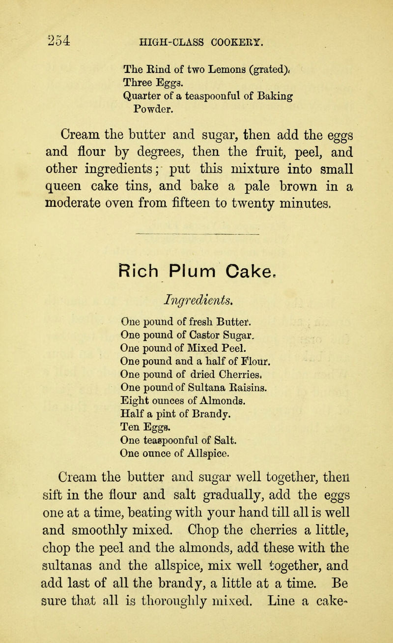 The Kind of two Lemons (grated)^ Three Egg3. Quarter of a teaspoonful of Baking Powder. Cream the butter and sugar, then add the eggs and flour by degrees, then the fruit, peel, and other ingredients; put this mixture into small queen cake tins, and bake a pale brown in a moderate oven from fifteen to twenty minutes. Rich Plum Cake. Ingredients, One pound of fresh Butter. One pound of Castor Sugar, One pound of Mixed Peel. One pound and a half of Mour. One pound of dried Cherries* One pound of Sultana Kaisins. Eight ounces of Almonds. Half a pint of Brandy. Ten Eggs. One teaspoonful of Salt. One ounce of Allspice. Cream the butter and sugar well together, then sift in the flour and salt gradually, add the eggs one at a time, beating with your hand till all is well and smoothly mixed. Chop the cherries a little, chop the peel and the almonds, add these with the sultanas and the allspice, mix well together, and add last of all the brandy, a little at a time. Be sure that all is thoroughly mixed. Line a cake-