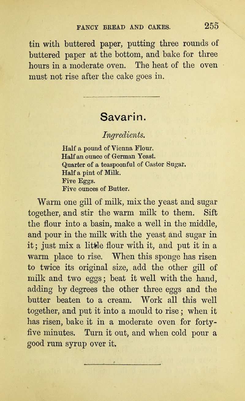 tin with buttered paper, putting three rounds of buttered paper at the bottom, and bake for three hours in a moderate oven. The heat of the oven must not rise after the cake goes in. Savarin. Ingredients, Half a pound of Vienna Flour. Half an ounce of German Yeast. Quarter of a teaspoonful of Castor Sugar, Haifa pint of Milk. Five Eggs. Five ounces of Butter. Warm one gill of milk, mix the yeast and sugar together, and stir the warm milk to them. Sift the flour into a basin, make a well in the middle, and pour in the milk with the yeast and sugar in it; just mix a little flour with it, and put it in a warm place to rise. When this sponge has risen to twice its original size, add the other gill of milk and two eggs; beat it well with the hand, adding by degrees the other three eggs and the butter beaten to a cream. Work all this well together, and put it into a mould to rise; when it has risen, bake it in a moderate oven for forty- five minutes. Turn it out, and when cold pour a good rum syrup over it.