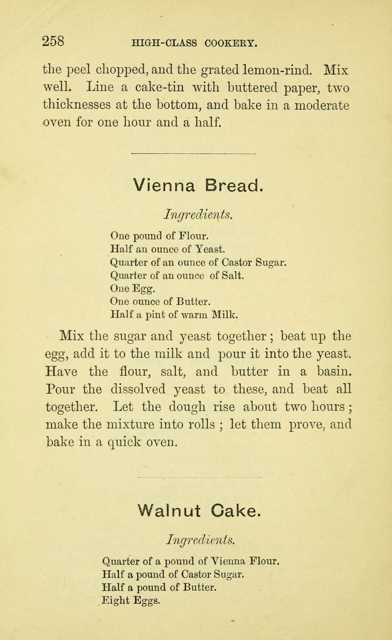 the peel chopped, and the grated lemon-rind. Mix well. Line a cake-tin with buttered paper, two thicknesses at the bottom, and bake in a moderate oven for one hour and a half. Vienna Bread. Ingredients, One pound of Flour. Half an ounce of Yeast. Quarter of an ounce of Castor Sugar. Quarter of an ounce of Salt. One Egg. One ounce of Butter. Half a pint of warm Milk. Mix the sugar and yeast together ; beat up the egg, add it to the milk and pour it into the yeast. Have the flour, salt, and butter in a basin. Pour the dissolved yeast to these, and beat all together. Let the dough rise about two hours; make the mixture into rolls ; let them prove, and bake in a quick oven. Walnut Oake. Ingredients. Quarter of a pound of Vienna Flour. Half a pound of Castor Sugars Half a pound of Butter. Eight Eggs.