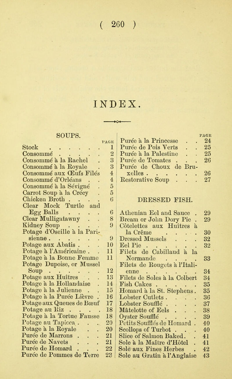INDEX. SOUPS. PAGE T'AGE Puree a la Princesse 24 stock 1 Puree de Pois Verts 25 Consomme 2 Puree a la Palestine 25 Consomme a, la Kachel 3 Puree de Tomates . 26 Consomme a la Royale 3 Puree de Choux de Bru- Consomme aux (Eufs Files 4 26 Consomme d'Orleans 4 Bestorative Soup 27 Consomme a la Sevigne 5 Carrot Soup a la Crecy 5 Chicken Broth .... 6 DRESSED FISH. Clear Mock Turtle and Ee^ Balls .... 6 Athenian Eel and Sauce 29 Clear Mulligatawny 8 29 Kidney Soup .... 9 Cotelettes aux Huitres a Potage d'Oseille a la Parl- la Creme . . . . 30 9 Dressed Mussels 32 Potage aux Abatis . 10 Eel Pie 32 Potage a I'Americaine . 11 Filets de Cabillaud a la Potage a la Bonne Femme 11 Normande .... 33 Potage Dupoise, or Mussel Filets de Rougets a I'ltali- 12 34 Potage aux Huitres 13 Filets de Soles a la Colbert 34 Potage a la Hollandaise . 14 Fish Cakes 35 Potage a la Julienne . 15 Homard a la St. Stephens . 35 Potage a la Puree Lievre . 16 Lobster Cutlets .... 36 Potage aux Queues de Bceuf 17 Lobster Soufifie' .... 37 Potage au Kiz .... 18 Matelotte of Eels . . . 38 Potage a la Tortue Fausse 18 Oyster Souffle .... 39 Potage au Tapioca . 20 Pctits Souffles de Homard . 40 Potage a la Royaie 20 Scollops of Turbot . 40 Puree de Marrons . 21 Slice of Salmon Baked. 41 Puree de Navets 21 Sole a la Maitre d'Hotel . 41 Puree de Homard . 22 Sole aux Fines Herbes 42 Puree de Pommes de Terre 23 Sole au Gratin a I'Anglaise 43