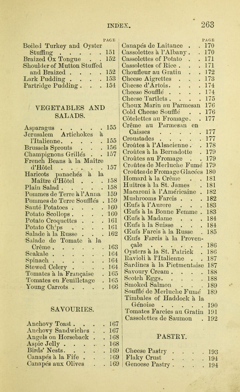 PAGE Boiled Turkey and Oyster Stuffing ..... 151 Braized Ox Tongue . .152 Shoulder of Mutton Stuffed and Braized . . . .152 Lark Pudding . . . .153 Partridge Pudding. . .151: VEGETABLES AND SALADS. Asparagus 155 Jerasalem Artichokes a ITtalienne 155 Brussels Sprouts . . . 156 Champignons Grilles . .157 French Beans a la Maitre d'Hotel 157 Haricots panaches a la Maitre d'Hotel . . .158 Plain Salad . . . . .158 Pommes de Terre a I'Amia 159 Pommes de Terre Souffles . 159 Saute Potatoes . . . . 160 Potato Scollops .... 160 Potato Croquettes . . .161 Potato Ch:ps .... 161 Salade a la Russe . . . 162 Salade de Tomate a la Creme 163 Seakale 164 Spinach 164 Stewed Celery . . . 164 Tomates a la Fran^aise . 165 Tomates en Feuilletage . 165 Young Carrots . . . .166 SAVOURIES. Canapes de Laitance . . 170 Cassolettes a I'Albany . . 170 Cassolettes of Potato . . 171 Cassolettes of Rice . . . 171 Choufleur au Gratia . .172 Cheese Aigrettes . . . 173 Ciieese d'Artois. . . . 174 Cheese Souffle . . . .174 Cheese Tartlets .... 175 Choux Marin au Parmesan 176 Cold Cheese Souffle . . 176 Cotelettes au Fromage. . 177 Creme au Parmesan en Caisses 177 Croustades 177 Croutes a I'Alsacienne . .178 Croutes a la Bernadotte . 179 Croutes au Fromage . . 179 Croutes de Merluche Fume 179 Croutes de Fromage Glacees 180 Homard a la Creme . .181 Huitres a la St. James . 181 Macaroni a 1'Americaine . ] 82 Mushrooms Farcis . . .182 GEufs a I'Aurore . . .183 (Eufs a la Bonne Femme . 183 CEufs a Madame . . .184 QSufs a la Suisse . . .184 (Eafs Farcis a la Russe . 185 (Eufs Farcis a la Proven- 9ale 186 Oysters a la St. Patrick . 186 Ravioli a I'ltalienne . .187 Sardines a la Pietmentaise 187 Savoury Cream . . . .188 Scotch Eggs 188 Smoked Salmon . . . ] 89 Souffle de Merluche Fume 189 Timbales of Haddock a la Genoise 190 Tomates Farcies au Gratin 191 Cassolettes de Saumon . 192 PASTRY. Anchovy Toast . . . . 167 Anchovy Sandwiches . .167 Angels on Horseback . .168 Aspic Jelly 168 Birds' Nests 169 Canapes a la Fife . . . j 69 Canapes aux Olives . .169 Cheese Pastry . . . .193 Flaky Crust .... 194 Genoese Pastry .... 194
