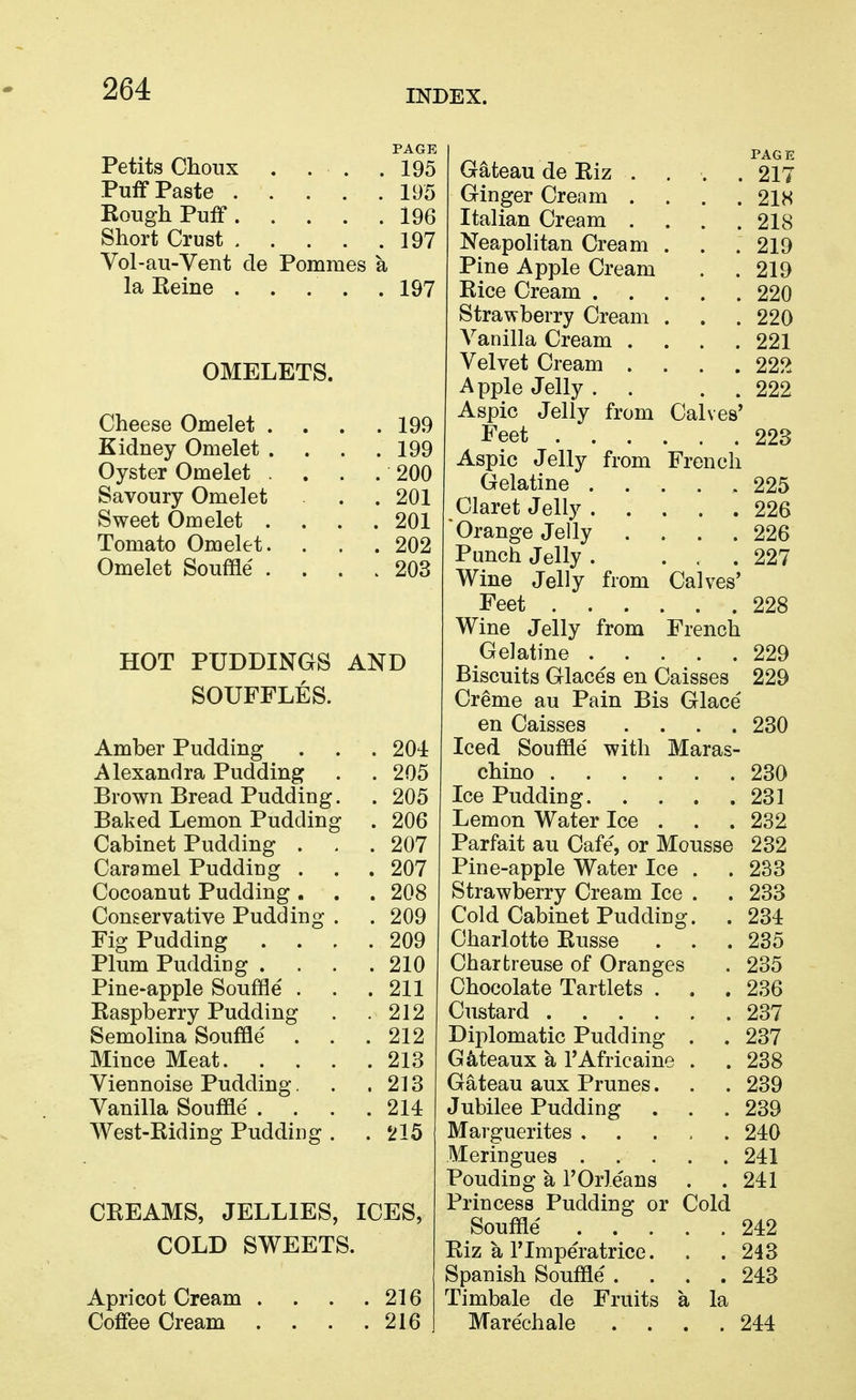 Petits Choux PAGE . 195 . 195 Rough Puff. . . . 196 Short Crust .... 197 T Wl dU V cut LIU Jruiuiutio . 197 OMELETS. Cheese Omelet . . . 199 Kidney Omelet . . . 199 Oyster Omelet . . .200 Savoury Omelet . . 201 Sweet Omelet . . 201 Tomato Omelet. . 202 Omelet Souffle . . 203 HOT PUDDINGS AND SOUFFLES. Amber Pudding . 204 Alexandra Pudding . 205 Brown Bread Pudding. . 205 Baked Lemon Pudding . 206 Cabinet Pudding . . 207 Caramel Pudding . . 207 Cocoanut Pudding . . 208 Conservative Pudding . . 209 Fig Pudding . 209 Plum Pudding . . 210 Pine-apple Souffle . . 211 Easpberry Pudding . 212 Semolina Souffle . 212 Mince Meat. . . . . 213 Viennoise Pudding. . 213 Vanilla Souffle . . . . 214 West-Riding Pudding . . 215 CREAMS, JELLIES, ICES, COLD SWEETS. Apricot Cream . . 216 Coffee Cream . 216 PAGE Gateau de Riz . . . . 217 Ginger Cream .... 21H Italian Cream .... 218 Neapolitan Cream . . .219 Pine Apple Cream . . 219 Rice Cream 220 Strawberry Cream . . . 220 A^anilla Cream .... 221 Velvet Cream .... 222 Apple Jelly . . . . 222 Aspic Jelly from Calves' Feet 223 Aspic Jelly from French Gelatine ..... 225 Claret Jelly 226 Orange Jelly .... 226 Punch Jelly . ... 227 Wine Jelly from Calves' Feet 228 Wine Jelly from French Gelatine . . . . .229 Biscuits Glaces en Caisses 229 Creme au Pain Bis Glace en Caisses .... 230 Iced Souffle with Maras- chino 230 Ice Pudding 231 Lemon Water Ice . . . 232 Parfait au Cafe, or Mousse 232 Pine-apple Water Ice . . 233 Strawberry Cream Ice . . 233 Cold Cabinet Pudding. . 234 Charlotte Russe . . .235 Chartreuse of Oranges . 235 Chocolate Tartlets . . . 236 Custard 237 Diplomatic Pudding Gateaux a I'Africaine . Gateau aux Prunes. Jubilee Pudding Marguerites ..... 240 Meringues 241 Ponding a I'Orle'ans Princess Pudding or Cold Souffle Riz a rimperatrice. Spanish Souffle .... Timbale de Fruits a la Marechale 237 238 239 239 . 241 242 243 243 244