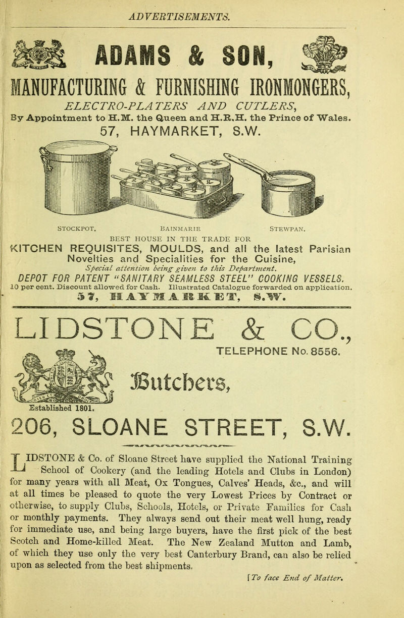 ADAMS & SON, MANDFACTORING & FURNISHING IRONMONGERS, ELECTRO-PLATERS AND CUTLERS, By Appointment to H.M. the dueen and II.Il,H. the Prince of Wales. 57, HAYMARKET, 8.W. STOCKPOT. BAINMARIE STEWPAN. BEST HOUSE IN THE TRADE FOR KITCHEN REQUISITES, MOULDS, and all the latest Parisian Novelties and Specialities for the Cuisine, special attentiott being- given to this Department. DEPOT FOR PATENT SANITARY SEAMLESS STEEL COOKING VESSELS. 10 per cent. Discount allowed for Cash.. Illustrated Catalogue forwarded on application. LIDSTONE & CO., TELEPHONE No. 8556. Butcbete, Established 1801. 206, SLOANE STREET, S.W. T IDSTONE & Co. of Sloane Street have supplied the National Training -Li School of Cookery (and the leadiDg Hotels and Clubs in London) for many years with all Meat, Ox Tongues, Calves' Heads, &c., and will at all times be pleased to quote the very Lowest Prices by Contract or otherwise, to supply Clubs, Schools, Hotels, or Private Families for Cash or monthly payments. They always send out their meat well hung, ready for immediate use, and being large buyers, have the first pick of the best Scotch and Home-killed Meat. The New Zealand Mutton and Lamb, of which they use only the very best Canterbury Brand, can also be relied upon as selected from the best shipments. f face E7id of Matter,