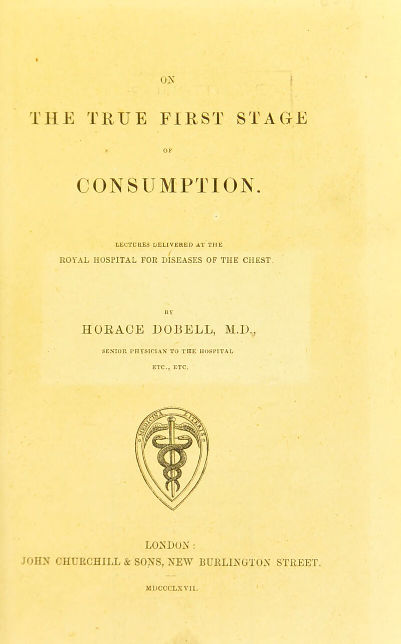 THE TRUE FIRST STAGE • OF CONSUMPTION. LECTURES DELIVERED AT THE ROYAL HOSPITAL FOR DISEASES OF THE CHEST. BV HOEACE DOBELL, M.D., SENIOR PHYSICIAN TO THE HOSPITAL ETC., ETC. LONDON: JOHN CHURCHILL & SONS, NEW BURLINGTON STREET. MDCCCLXVII.