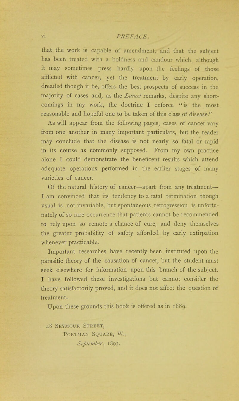 vi PREFACE. that the work is capable of amendment, and that the subject has been treated with a boldness and candour which, although it may sometimes press hardly upon the feelings of those afflicted with cancer, yet the treatment by early operation, dreaded though it be, offers the best prospects of success in the majority of cases and, as the Lancet remarks, despite any short- comings in my work, the doctrine I enforce is the most reasonable and hopeful one to be taken of this class of disease. As will appear from the following pages, cases of cancer vary from one another in many important particulars, but the reader may conclude that the disease is not nearly so fatal or rapid in its course as commonly supposed. From my own practice alone I could demonstrate the beneficent results which attend adequate operations performed in the earlier stages of many varieties of cancer. Of the natural history of cancer—apart from any treatment— I am convinced that its tendency to a fatal termination though usual is not invariable, but spontaneous retrogression is unfortu- nately of so rare occurrence that patients cannot be recommended to rely upon so remote a chance of cure, and deny themselves the greater probability of safety afforded by early extirpation whenever practicable. Important researches have recently been instituted upon the parasitic theory of the causation of cancer, but the student must seek elsewhere for information upon this branch of the subject. I have followed these investigations but cannot consider the theory satisfactorily proved, and it does not affect the question of treatment. Upon these grounds this book is offered as in 1889. 48 Seymour Street, Portman Square, W., September, 1893.
