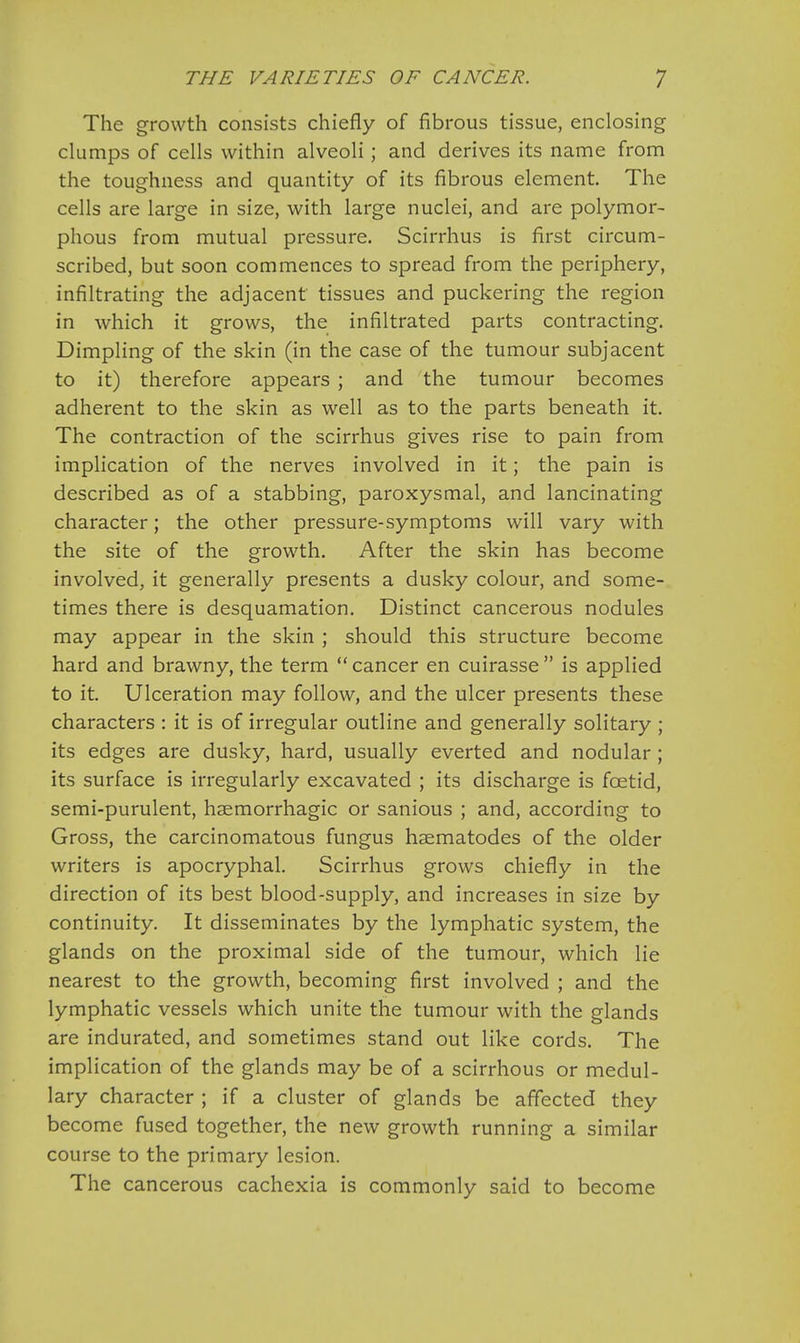 The growth consists chiefly of fibrous tissue, enclosing clumps of cells within alveoli; and derives its name from the toughness and quantity of its fibrous element. The cells are large in size, with large nuclei, and are polymor- phous from mutual pressure. Scirrhus is first circum- scribed, but soon commences to spread from the periphery, infiltrating the adjacent tissues and puckering the region in which it grows, the infiltrated parts contracting. Dimpling of the skin (in the case of the tumour subjacent to it) therefore appears ; and the tumour becomes adherent to the skin as well as to the parts beneath it. The contraction of the scirrhus gives rise to pain from implication of the nerves involved in it; the pain is described as of a stabbing, paroxysmal, and lancinating character; the other pressure-symptoms will vary with the site of the growth. After the skin has become involved, it generally presents a dusky colour, and some- times there is desquamation. Distinct cancerous nodules may appear in the skin ; should this structure become hard and brawny, the term  cancer en cuirasse  is applied to it. Ulceration may follow, and the ulcer presents these characters : it is of irregular outline and generally solitary ; its edges are dusky, hard, usually everted and nodular ; its surface is irregularly excavated ; its discharge is fcetid, semi-purulent, haemorrhagic or sanious ; and, according to Gross, the carcinomatous fungus haematodes of the older writers is apocryphal. Scirrhus grows chiefly in the direction of its best blood-supply, and increases in size by continuity. It disseminates by the lymphatic system, the glands on the proximal side of the tumour, which lie nearest to the growth, becoming first involved ; and the lymphatic vessels which unite the tumour with the glands are indurated, and sometimes stand out like cords. The implication of the glands may be of a scirrhous or medul- lary character ; if a cluster of glands be affected they become fused together, the new growth running a similar course to the primary lesion. The cancerous cachexia is commonly said to become