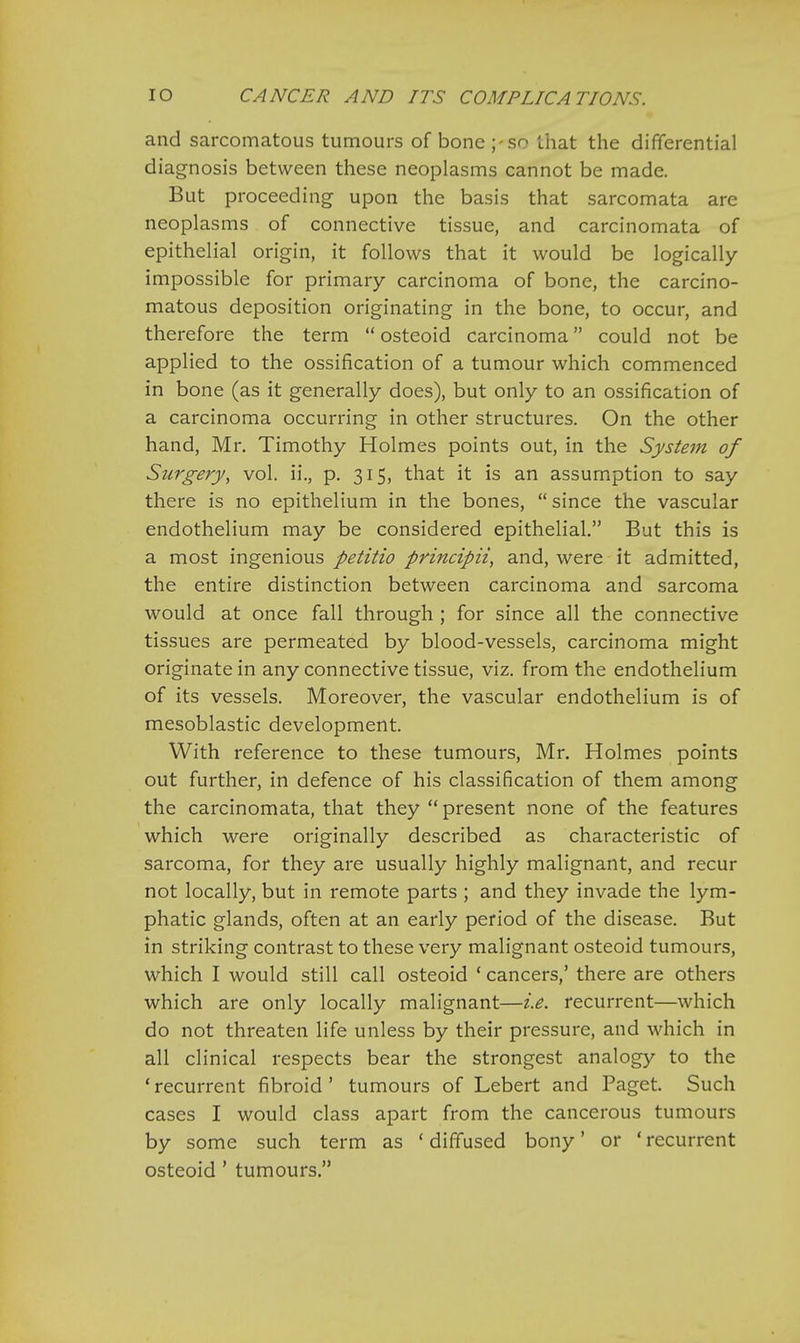 and sarcomatous tumours of bone ;-so that the differential diagnosis between these neoplasms cannot be made. But proceeding upon the basis that sarcomata are neoplasms of connective tissue, and carcinomata of epithelial origin, it follows that it would be logically impossible for primary carcinoma of bone, the carcino- matous deposition originating in the bone, to occur, and therefore the term  osteoid carcinoma could not be applied to the ossification of a tumour which commenced in bone (as it generally does), but only to an ossification of a carcinoma occurring in other structures. On the other hand, Mr. Timothy Holmes points out, in the System of Surgery, vol. ii., p. 315, that it is an assumption to say there is no epithelium in the bones,  since the vascular endothelium may be considered epithelial. But this is a most ingenious petitio principii, and, were it admitted, the entire distinction between carcinoma and sarcoma would at once fall through ; for since all the connective tissues are permeated by blood-vessels, carcinoma might originate in any connective tissue, viz. from the endothelium of its vessels. Moreover, the vascular endothelium is of mesoblastic development. With reference to these tumours, Mr. Holmes points out further, in defence of his classification of them among the carcinomata, that they  present none of the features which were originally described as characteristic of sarcoma, for they are usually highly malignant, and recur not locally, but in remote parts ; and they invade the lym- phatic glands, often at an early period of the disease. But in striking contrast to these very malignant osteoid tumours, which I would still call osteoid ' cancers,' there are others which are only locally malignant—i.e. recurrent—which do not threaten life unless by their pressure, and which in all clinical respects bear the strongest analogy to the ' recurrent fibroid' tumours of Lebert and Paget. Such cases I would class apart from the cancerous tumours by some such term as ' diffused bony' or ' recurrent osteoid ' tumours.