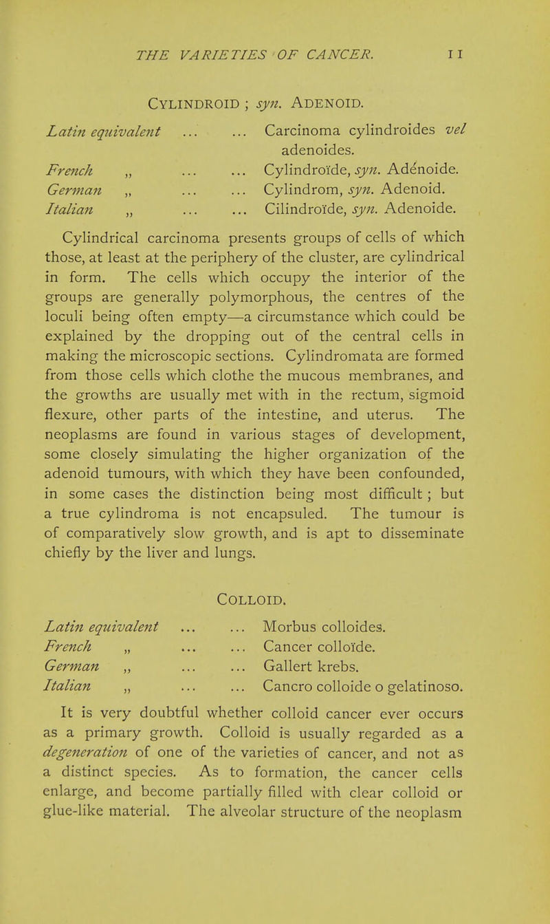 Cylindroid ; syn. Adenoid. Lathi equivalent ... ... Carcinoma cylindroides vel adenoides. French „ ... ... Cylindroide, syn. Adenoide. German „ ... ... Cylindrom, syn. Adenoid. Italian „ ... ... Cilindroi'de, syn. Adenoide. Cylindrical carcinoma presents groups of cells of which those, at least at the periphery of the cluster, are cylindrical in form. The cells which occupy the interior of the groups are generally polymorphous, the centres of the loculi being often empty—a circumstance which could be explained by the dropping out of the central cells in making the microscopic sections. Cylindromata are formed from those cells which clothe the mucous membranes, and the growths are usually met with in the rectum, sigmoid flexure, other parts of the intestine, and uterus. The neoplasms are found in various stages of development, some closely simulating the higher organization of the adenoid tumours, with which they have been confounded, in some cases the distinction being most difficult; but a true cylindroma is not encapsuled. The tumour is of comparatively slow growth, and is apt to disseminate chiefly by the liver and lungs. Colloid. Latin equivalent ... ... Morbus colloides. French „ ... ... Cancer colloi'de. German „ ... ... Gallert krebs. Italian „ ... ... Cancro colloide o gelatinoso. It is very doubtful whether colloid cancer ever occurs as a primary growth. Colloid is usually regarded as a degeneration of one of the varieties of cancer, and not as a distinct species. As to formation, the cancer cells enlarge, and become partially filled with clear colloid or glue-like material. The alveolar structure of the neoplasm