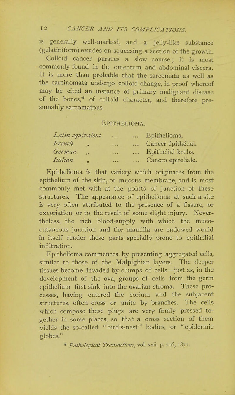 is generally well-marked, and a jelly-like substance (gelatiniform) exudes on squeezing a section of the growth. Colloid cancer pursues a slow course; it is most commonly found in the omentum and abdominal viscera. It is more than probable that the sarcomata as well as the carcinomata undergo colloid change, in proof whereof may be cited an instance of primary malignant disease of the bones,* of colloid character, and therefore pre- sumably sarcomatous. Epithelioma. Latin equivalent ... ... Epithelioma. French „ ... ... Cancer epithelial. German „ ... ... Epithelial krebs. Italian „ ... ... Cancro epiteliale. Epithelioma is that variety which originates from the epithelium of the skin, or mucous membrane, and is most commonly met with at the points of junction of these structures. The appearance of epithelioma at such a site is very often attributed to the presence of a fissure, or excoriation, or to the result of some slight injury. Never- theless, the rich blood-supply with which the muco- cutaneous junction and the mamilla are endowed would in itself render these parts specially prone to epithelial infiltration. Epithelioma commences by presenting aggregated cells, similar to those of the Malpighian layers. The deeper tissues become invaded by clumps of cells—just as, in the development of the ova, groups of cells from the germ epithelium first sink into the ovarian stroma. These pro- cesses, having entered the corium and the subjacent structures, often cross or unite by branches. The cells which compose these plugs are very firmly pressed to- gether in some places, so that a cross section of them yields the so-called bird's-nest  bodies, or epidermic globes. * Pathological Transactions, vol. xxii. p. 206, 187 [.