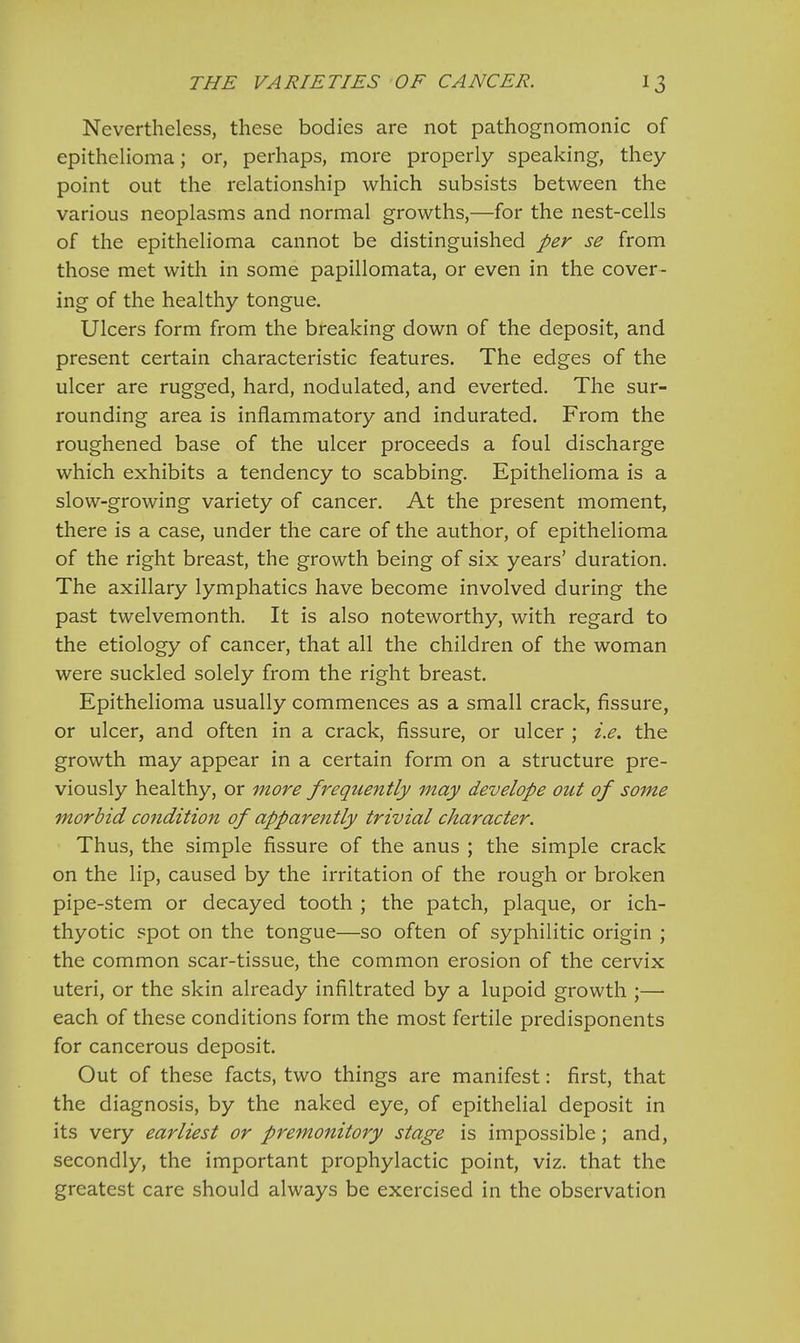 Nevertheless, these bodies are not pathognomonic of epithelioma; or, perhaps, more properly speaking, they point out the relationship which subsists between the various neoplasms and normal growths,—for the nest-cells of the epithelioma cannot be distinguished per se from those met with in some papillomata, or even in the cover- ing of the healthy tongue. Ulcers form from the breaking down of the deposit, and present certain characteristic features. The edges of the ulcer are rugged, hard, nodulated, and everted. The sur- rounding area is inflammatory and indurated. From the roughened base of the ulcer proceeds a foul discharge which exhibits a tendency to scabbing. Epithelioma is a slow-growing variety of cancer. At the present moment, there is a case, under the care of the author, of epithelioma of the right breast, the growth being of six years' duration. The axillary lymphatics have become involved during the past twelvemonth. It is also noteworthy, with regard to the etiology of cancer, that all the children of the woman were suckled solely from the right breast. Epithelioma usually commences as a small crack, fissure, or ulcer, and often in a crack, fissure, or ulcer ; i.e. the growth may appear in a certain form on a structure pre- viously healthy, or more frequently may develope out of some morbid condition of apparently trivial character. Thus, the simple fissure of the anus ; the simple crack on the lip, caused by the irritation of the rough or broken pipe-stem or decayed tooth ; the patch, plaque, or ich- thyotic spot on the tongue—so often of syphilitic origin ; the common scar-tissue, the common erosion of the cervix uteri, or the skin already infiltrated by a lupoid growth ;— each of these conditions form the most fertile predisponents for cancerous deposit. Out of these facts, two things are manifest: first, that the diagnosis, by the naked eye, of epithelial deposit in its very earliest or premonitory stage is impossible; and, secondly, the important prophylactic point, viz. that the greatest care should always be exercised in the observation