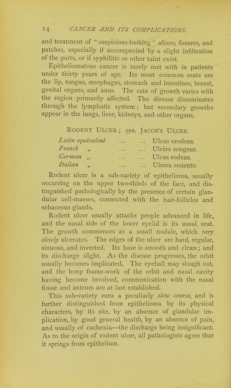and treatment of  suspicious-looking M ulcers, fissures, and patches, especially if accompanied by a slight infiltration of the parts, or if syphilitic or other taint exist. Epitheliomatous cancer is rarely met with in patients under thirty years of age. Its most common seats are the lip, tongue, oesophagus, stomach and intestines, breast, genital organs, and anus. The rate of growth varies with the region primarily affected. The disease disseminates through the lymphatic system ; but secondary growths appear in the lungs, liver, kidneys, and other organs. Rodent Ulcer ; syn. Jacob's Ulcer. Latin equivalent ... ... Ulcus erodens. French „ Ulcere rongeur. German „ Ulcus rodens. Italian „ ... ... Ulcera rodente. Rodent ulcer is a sub-variety of epithelioma, usually occurring on the upper two-thirds of the face, and dis- tinguished pathologically by the presence of certain glan- dular cell-masses, connected with the hair-follicles and sebaceous glands. Rodent ulcer usually attacks people advanced in life, and the nasal side of the lower eyelid is its usual seat. The growth commences as a small nodule, which very slowly ulcerates. The edges of the ulcer are hard, regular, sinuous, and inverted. Its base is smooth and clean ; and its discharge slight. As the disease progresses, the orbit usually becomes implicated. The eyeball may slough out, and the bony frame-work of the orbit and nasal cavity having become involved, communication with the nasal fossae and antrum are at last established. This sub-variety runs a peculiarly slow course, and is further distinguished from epithelioma by its physical characters, by its site, by an absence of glandular im- plication, by good general health, by an absence of pain, and usually of cachexia—the discharge being insignificant. As to the origin of rodent ulcer, all pathologists agree that it springs from epithelium.