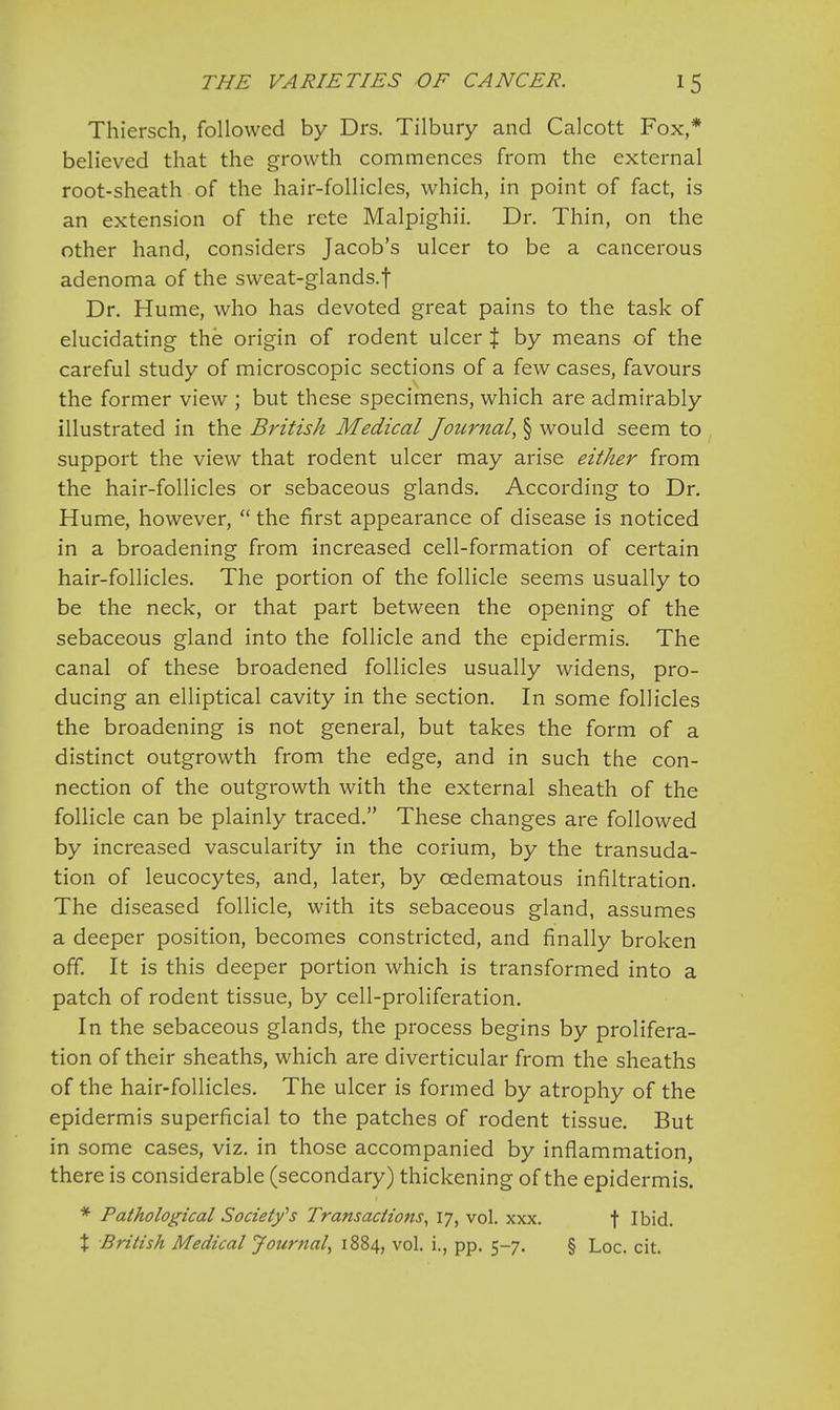 Thiersch, followed by Drs. Tilbury and Calcott Fox,* believed that the growth commences from the external root-sheath of the hair-follicles, which, in point of fact, is an extension of the rete Malpighii. Dr. Thin, on the other hand, considers Jacob's ulcer to be a cancerous adenoma of the sweat-glands.f Dr. Hume, who has devoted great pains to the task of elucidating the origin of rodent ulcer % by means of the careful study of microscopic sections of a few cases, favours the former view ; but these specimens, which are admirably illustrated in the British Medical Journal, § would seem to support the view that rodent ulcer may arise either from the hair-follicles or sebaceous glands. According to Dr. Hume, however,  the first appearance of disease is noticed in a broadening from increased cell-formation of certain hair-follicles. The portion of the follicle seems usually to be the neck, or that part between the opening of the sebaceous gland into the follicle and the epidermis. The canal of these broadened follicles usually widens, pro- ducing an elliptical cavity in the section. In some follicles the broadening is not general, but takes the form of a distinct outgrowth from the edge, and in such the con- nection of the outgrowth with the external sheath of the follicle can be plainly traced. These changes are followed by increased vascularity in the corium, by the transuda- tion of leucocytes, and, later, by cedematous infiltration. The diseased follicle, with its sebaceous gland, assumes a deeper position, becomes constricted, and finally broken off. It is this deeper portion which is transformed into a patch of rodent tissue, by cell-proliferation. In the sebaceous glands, the process begins by prolifera- tion of their sheaths, which are diverticular from the sheaths of the hair-follicles. The ulcer is formed by atrophy of the epidermis superficial to the patches of rodent tissue. But in some cases, viz. in those accompanied by inflammation, there is considerable (secondary) thickening of the epidermis. * Pathological Society''s Transactions, 17, vol. xxx. f Ibid. % British Medical Journal, 1884, vol. i., pp. 5-7. § Loc. cit.