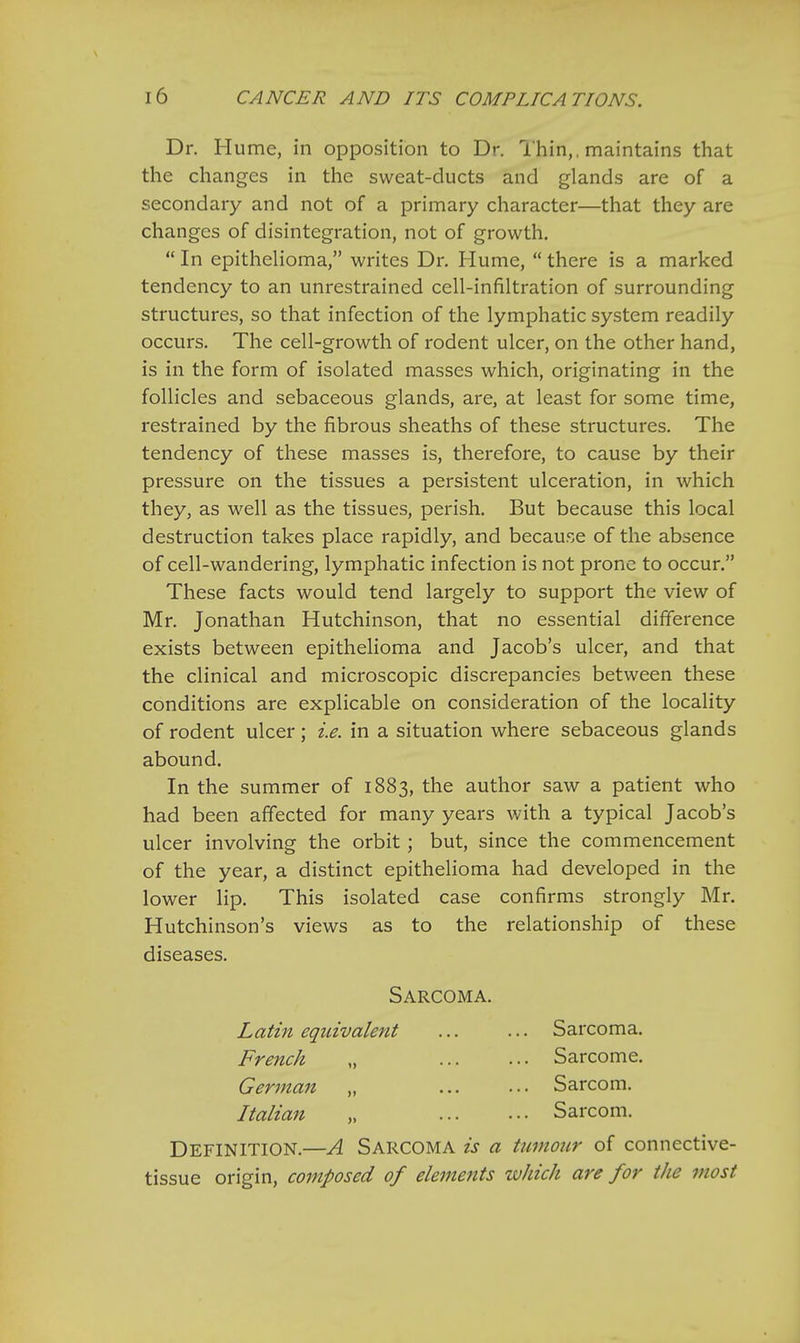 Dr. Hume, in opposition to Dr. Thin,, maintains that the changes in the sweat-ducts and glands are of a secondary and not of a primary character—that they are changes of disintegration, not of growth.  In epithelioma, writes Dr. Hume,  there is a marked tendency to an unrestrained cell-infiltration of surrounding structures, so that infection of the lymphatic system readily occurs. The cell-growth of rodent ulcer, on the other hand, is in the form of isolated masses which, originating in the follicles and sebaceous glands, are, at least for some time, restrained by the fibrous sheaths of these structures. The tendency of these masses is, therefore, to cause by their pressure on the tissues a persistent ulceration, in which they, as well as the tissues, perish. But because this local destruction takes place rapidly, and because of the absence of cell-wandering, lymphatic infection is not prone to occur. These facts would tend largely to support the view of Mr. Jonathan Hutchinson, that no essential difference exists between epithelioma and Jacob's ulcer, and that the clinical and microscopic discrepancies between these conditions are explicable on consideration of the locality of rodent ulcer; i.e. in a situation where sebaceous glands abound. In the summer of 1883, the author saw a patient who had been affected for many years with a typical Jacob's ulcer involving the orbit ; but, since the commencement of the year, a distinct epithelioma had developed in the lower lip. This isolated case confirms strongly Mr. Hutchinson's views as to the relationship of these diseases. Sarcoma. Latin equivalent ... ... Sarcoma. French „ Sarcome. German „ Sarcom. Italian „ Sarcom. Definition.—A Sarcoma is a tumour of connective- tissue origin, composed of elements which are for the most